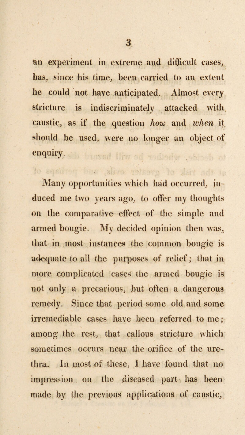 I 3 an experiment in extreme and difficult cases,, has; since his time,, been carried to an extent he could not have anticipated. Almost every stricture is indiscriminately attacked with, caustic,, as if the question how and when it should be used; were no longer an object of enquiry. Many opportunities which had occurred; in¬ duced me two years ago, to offer my thoughts on the comparative effect of the simple and armed bougie. My decided opinion then was* that in most instances the common bougie is adequate to all the purposes of relief; that in more complicated cases the armed bougie is not only a precarious^ but often a dangerous remedy. Since that period some old and some irremediable cases have been referred to me; among the rest, that callous stricture which sometimes occurs near the orifice of the ure¬ thra. In most of theses I have found that no impression on the diseased part has been made by the previous applications of caustic,