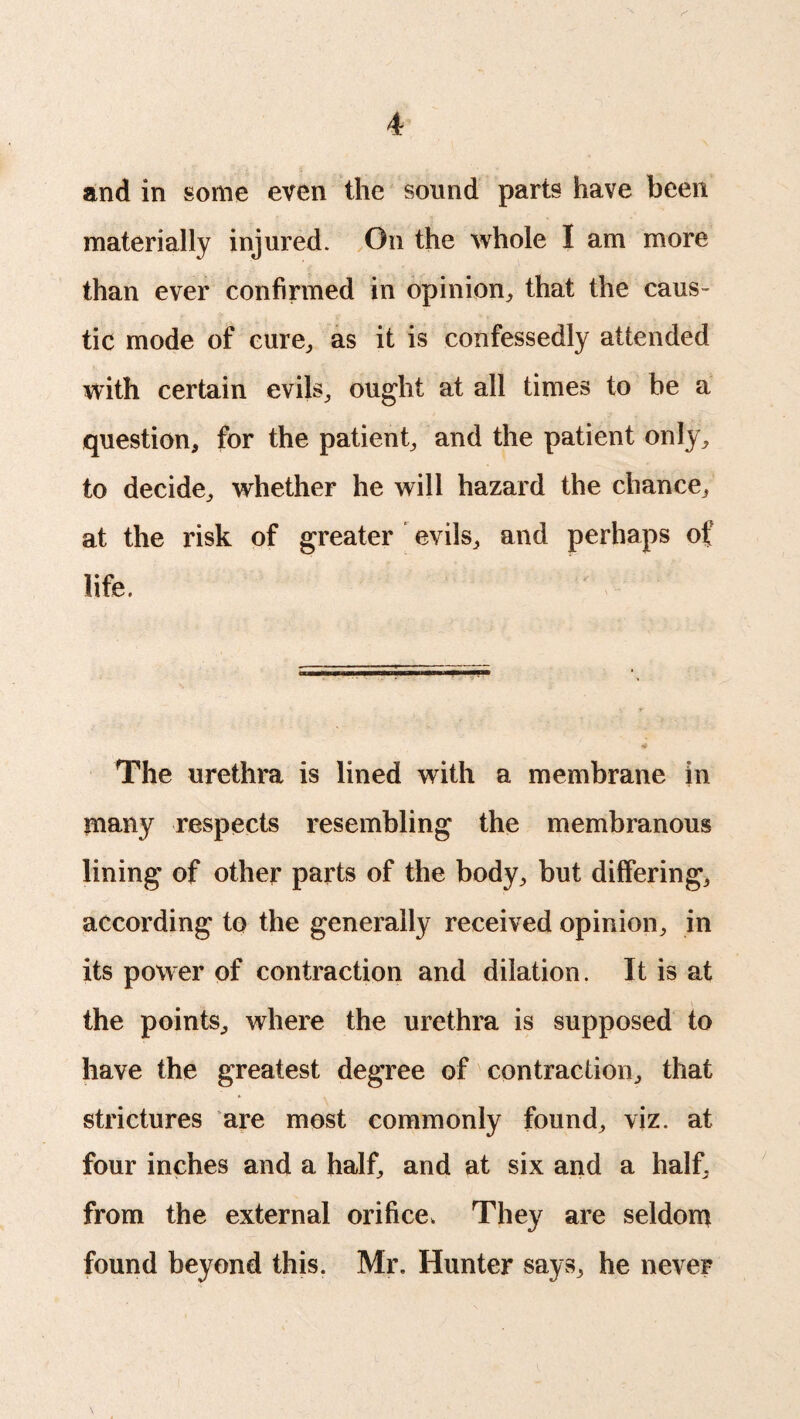 and in some even the sound parts have been materially injured. On the whole I am more than ever confirmed in opinion, that the caus¬ tic mode of cure, as it is confessedly attended with certain evils, ought at all times to be a question, for the patient, and the patient only, to decide, whether he will hazard the chance, at the risk of greater evils, and perhaps of life. The urethra is lined with a membrane in many respects resembling the membranous lining of other parts of the body, but differing, according to the generally received opinion, in its power of contraction and dilation. It is at the points, where the urethra is supposed to have the greatest degree of contraction, that strictures are most commonly found, viz. at four inches and a half, and at six and a half, from the external orifice. They are seldom found beyond this. Mr. Hunter says, he never