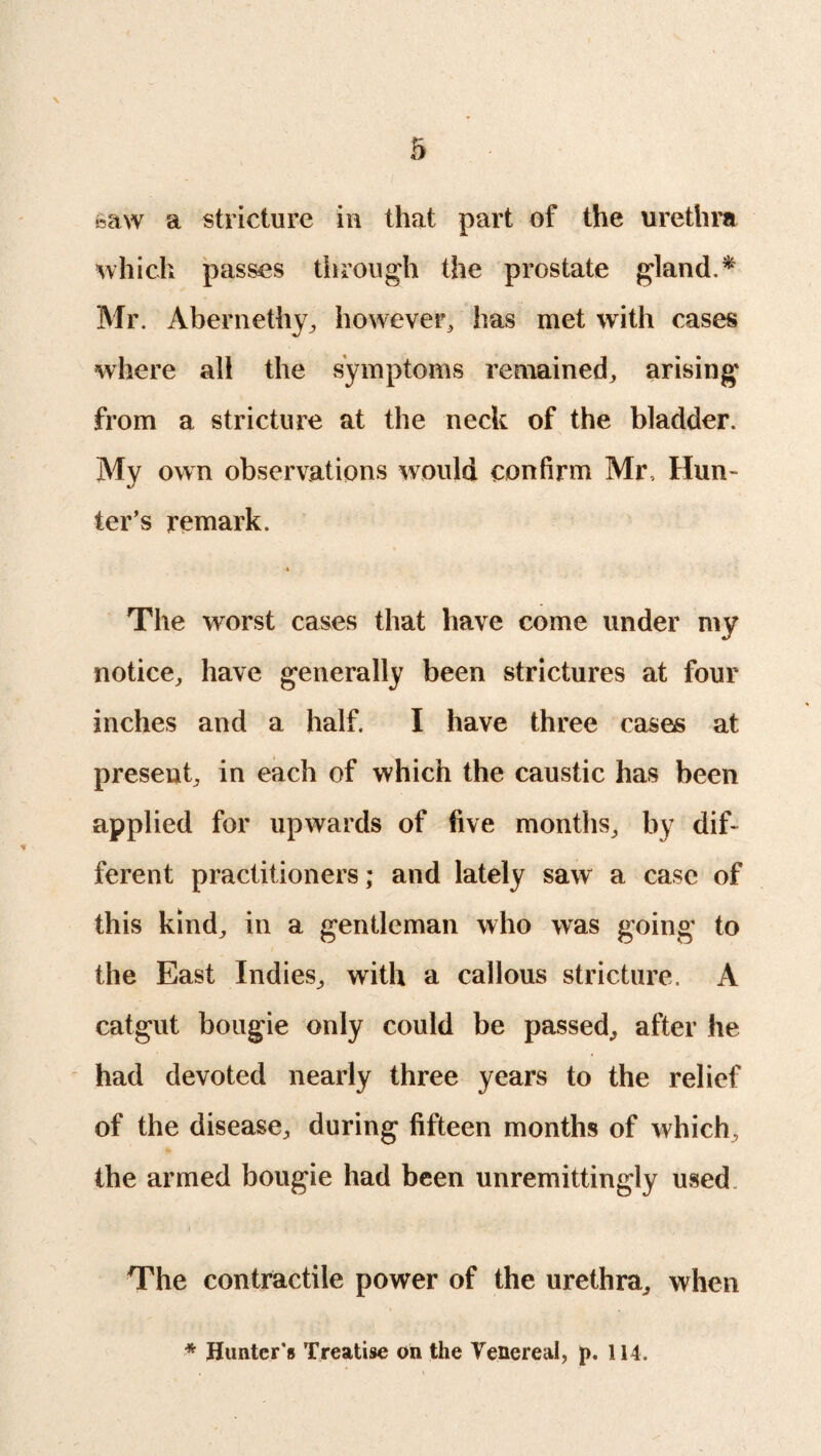 \ •saw a stricture in that part of the urethra which passes tiirough the prostate gland. * Mr. Abernethy, however, has met with cases where all the symptoms remained, arising from a stricture at the neck of the bladder. My own observations would confirm Mr, Hun¬ ter’s remark. The worst cases that have come under my notice, have generally been strictures at four inches and a half. I have three cases at present, in each of which the caustic has been applied for upwards of five months, by dif¬ ferent practitioners; and lately saw a case of this kind, in a gentleman who was going to the East Indies, with a callous stricture. A catgut bougie only could be passed, after he had devoted nearly three years to the relief of the disease, during fifteen months of which, the armed bougie had been unremittingly used The contractile power of the urethra, when * Hunter's Treatise on the Venereal, p. 114.