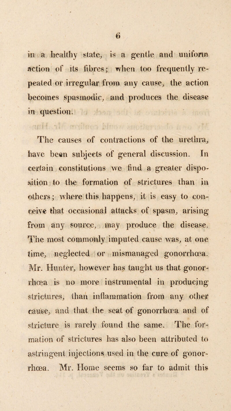 in a healthy state, is a gentle and uniform action of its fibres; when too frequently re¬ peated or irregular from any cause, the action becomes spasmodic, and produces the disease in question. The causes of contractions of the urethra, have been subjects of general discussion. In certain constitutions we find a greater dispo¬ sition to the formation of strictures than in others; where this happens, it is easy to con¬ ceive that occasional attacks of spasm, arising from any source, may produce the disease. The most commonly imputed cause was, at one time, neglected or mismanaged gonorrhoea. Mr, Hunter, however has taught us that gonor¬ rhoea is no more instrumental in producing strictures, than inflammation from any other cause, and that the seat of gonorrhoea and of stricture is rarely found the same. The for- mation of strictures has also been attributed to astringent injections used in the cure of gonor¬ rhoea. Mr. Home seems so far to admit this