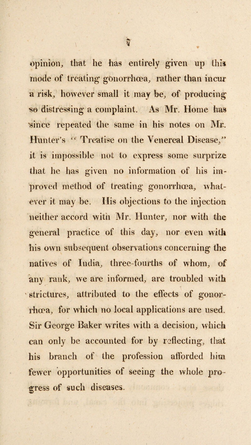 opinion,, that he has entirely given up this mode of treating gonorrhoea, rather than incur a risk, however small it may be, of producing \ so distressing a complaint. As Mr. Home has since repeated the same in his notes on Mr. Hunter’s Treatise on the Venereal Disease,” it is impossible not to express some surprize that he has given no information of his im¬ proved method of treating gonorrhoea, what¬ ever it may be. His objections to the injection neither accord witii Air. Hunter, nor with the general practice of this day, nor even with his own subsequent observations concerning the natives of India, three-fourths of whom, of any rank, we are informed, are troubled with ' strictures, attributed to the effects of gonor¬ rhoea, for which no local applications are used. Sir George Baker writes with a decision, which can only be accounted for by reflecting, that his branch of the profession afforded him fewer opportunities of seeing the whole pro¬ gress of such diseases.