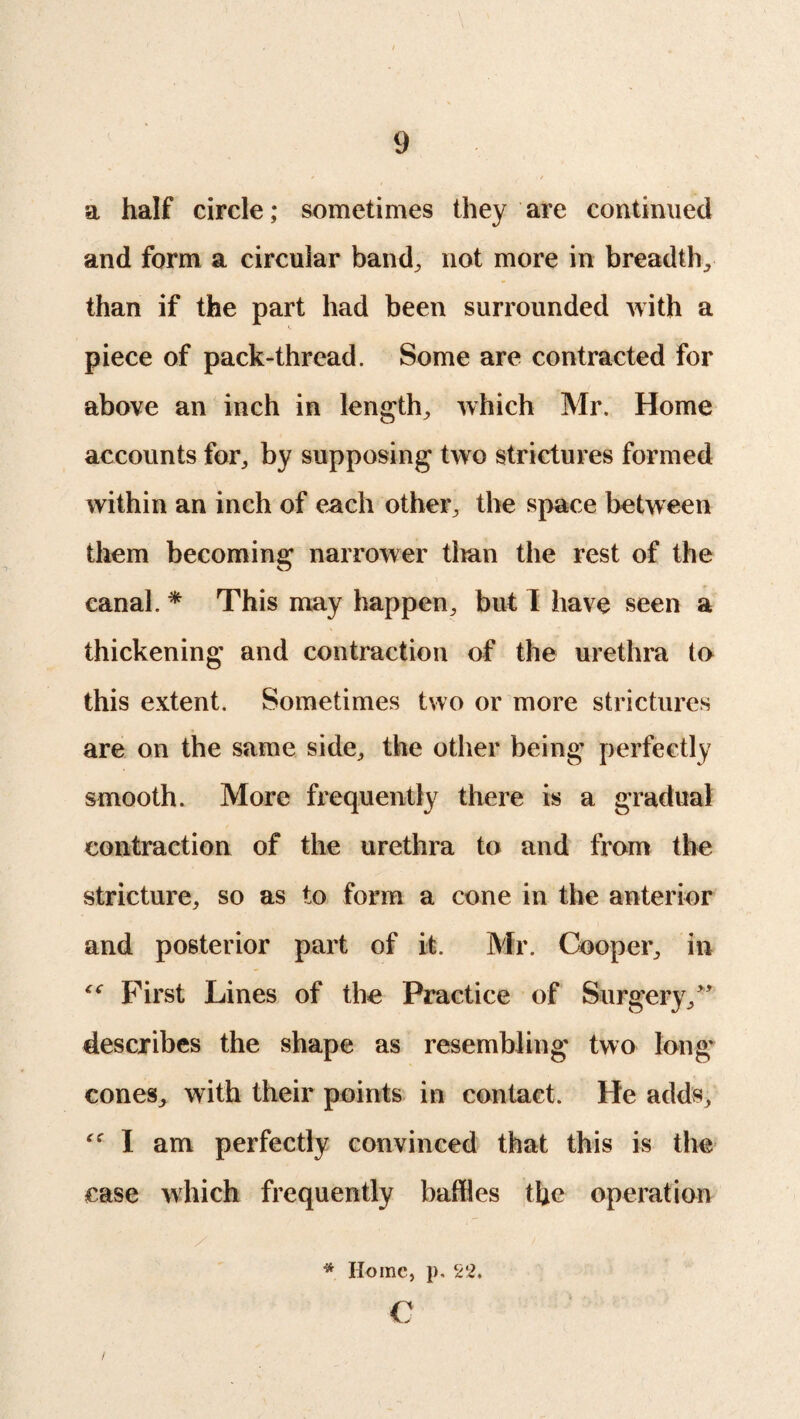 a half circle; sometimes they are continued and form a circular band; not more in breadth; than if the part had been surrounded with a piece of pack-thread. Some are contracted for above an inch in length; which Mr. Home accounts for, by supposing two strictures formed within an inch of each other; the space between them becoming narrower titan the rest of the canal. * This may happen; but I have seen a thickening and contraction of the urethra to this extent. Sometimes two or more strictures are on the same side; the other being perfectly smooth. More frequently there is a gradual contraction of the urethra to and from the stricture; so as to form a cone in the anterior and posterior part of it. Mr. Cooper; in “ First Lines of the Practice of Surgery/' describes the shape as resembling two long cones; with their points in contact. He adds; I am perfectly convinced that this is the case which frequently baffles the operation * Home, p. 22, c