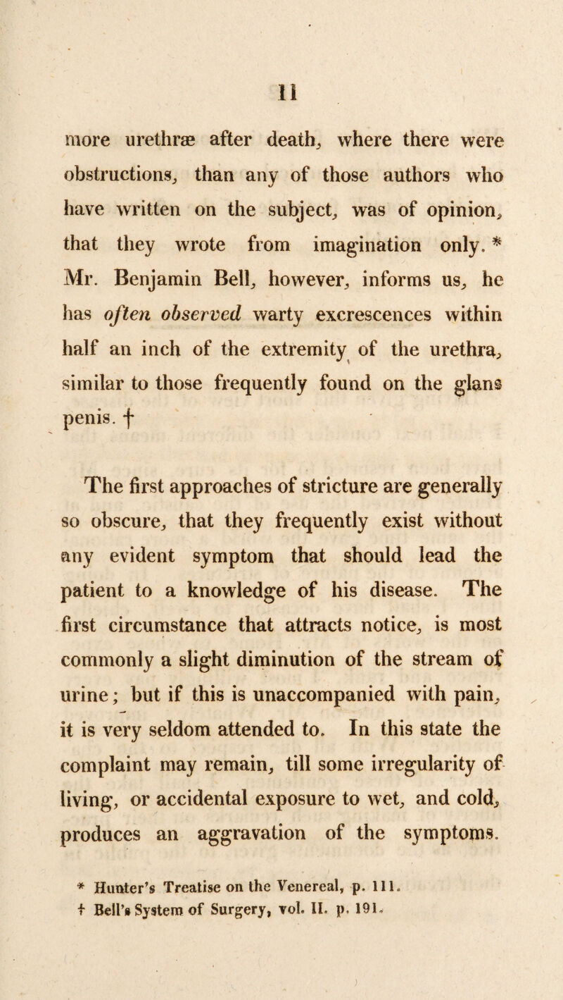 more urethras after deaths where there were obstructions,, than any of those authors who have written on the subject, was of opinion, that they wrote from imagination only. * Mr. Benjamin Bell, however, informs us, he has often observed warty excrescences within half an inch of the extremity of the urethra, similar to those frequently found on the glans penis, f The first approaches of stricture are generally so obscure, that they frequently exist without any evident symptom that should lead the patient to a knowledge of his disease. The first circumstance that attracts notice, is most commonly a slight diminution of the stream of urine; but if this is unaccompanied with pain, it is very seldom attended to. In this state the complaint may remain, till some irregularity of living, or accidental exposure to wet, and cold, produces an aggravation of the symptoms. * Hunter’s Treatise on the Venereal, p. 111. f Bell’s System of Surgery, vol. II. p, 191. )