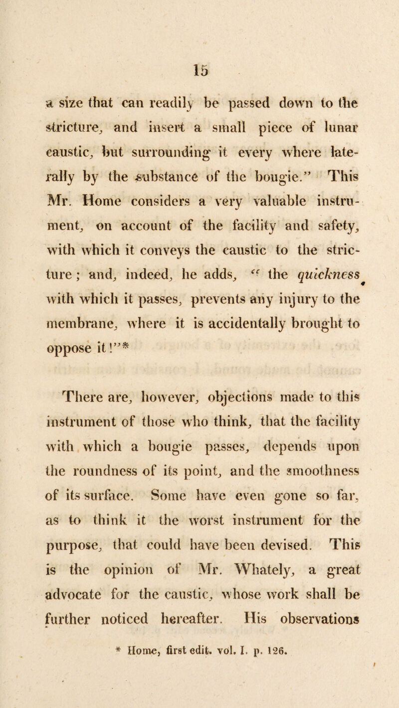 a size that can readily he passed down to the stricture, and insert a small piece of lunar caustic, hut surrounding' it every where late¬ rally by the substance of the bougie.” This Mr. Home considers a very valuable instru¬ ment, on account of the facility and safety, with which it conveys the caustic to the stric¬ ture ; and, indeed, he adds, the quickness with which it passes, prevents any injury to the membrane, where it is accidentally brought to oppose it !”* There are, however, objections made to this instrument of those who think, that the facility with which a bougie passes, depends upon the roundness of its point, and the smoothness of its surface. Some have even gone so far, as to think it the worst instrument for the purpose, that could have been devised. This is the opinion of Mr. Whately, a great advocate for the caustic, whose work shall be further noticed hereafter. His observations * Home, first edit. vol. I. p. 126.