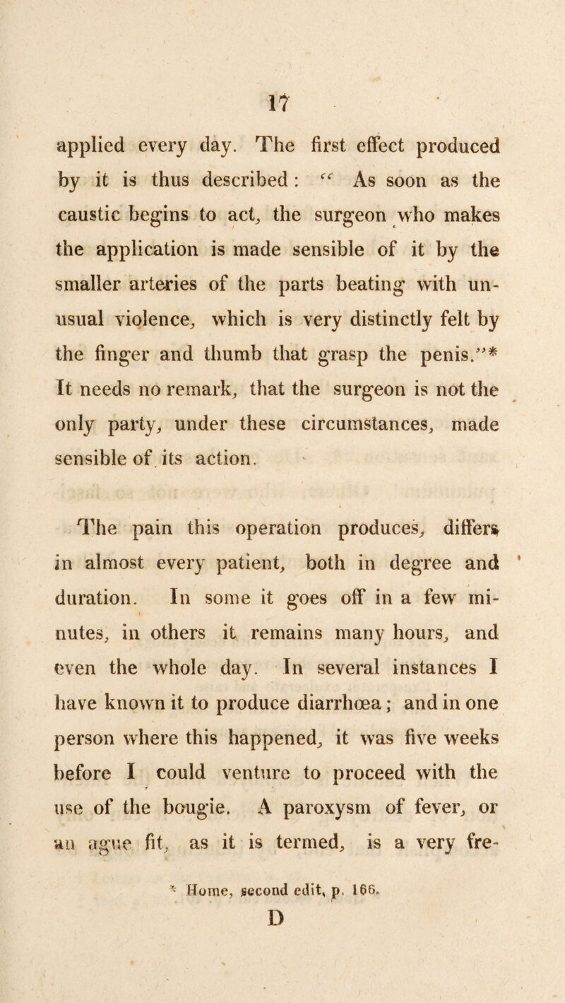 'I 17 applied every day. The first effect produced by it is thus described : As soon as the caustic begins to act, the surgeon who makes the application is made sensible of it by the smaller arteries of the parts beating with un¬ usual violence, which is very distinctly felt by the finger and thumb that grasp the penis.”* It needs no remark, that the surgeon is not the only party, under these circumstances, made sensible of its action. The pain this operation produces, differs in almost every patient, both in degree and duration. In some it goes off in a few mi¬ nutes, in others it remains many hours, and even the whole day. In several instances I have known it to produce diarrhoea; and in one person where this happened, it was five weeks before I could venture to proceed with the use of the bougie. A paroxysm of fever, or an ague fit, as it is termed, is a very fire- * Home, second edit, p. 166. D