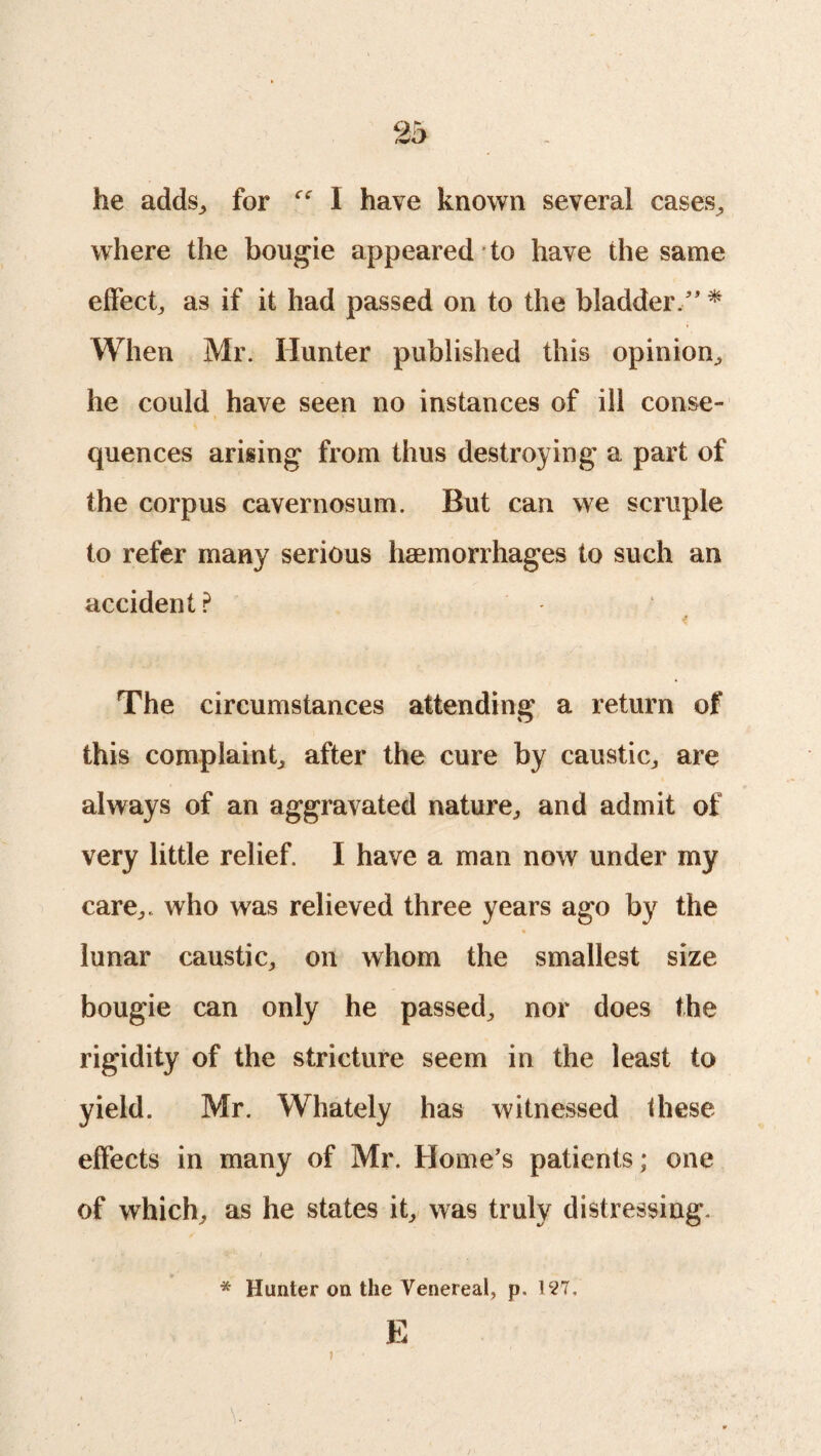 he adds, for cc \ have known several cases, where the bougie appeared to have the same effect, as if it had passed on to the bladder/’ * When Mr. Hunter published this opinion, he could have seen no instances of ill conse¬ quences arising from thus destroying a part of the corpus cavernosum. But can we scruple to refer many serious hemorrhages to such an accident? The circumstances attending a return of this complaint, after the cure by caustic, are always of an aggravated nature, and admit of very little relief. I have a man now under my care,, who was relieved three years ago by the lunar caustic, on whom the smallest size bougie can only he passed, nor does the rigidity of the stricture seem in the least to yield. Mr. Whately has witnessed these effects in many of Mr. Home’s patients; one of which, as he states it, was truly distressing. * Hunter on the Venereal, p. 197. E