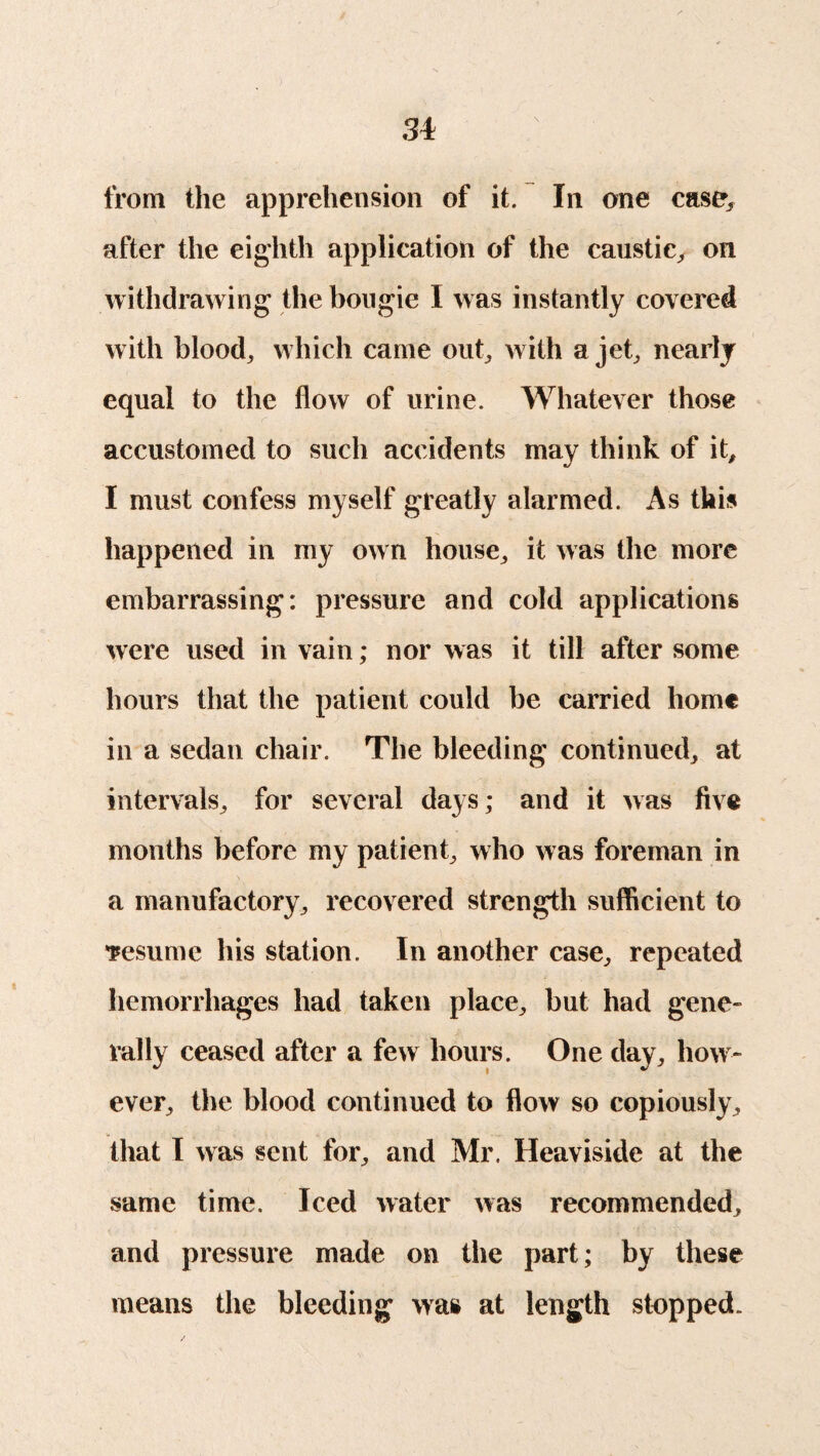 from the apprehension of it. In one case* after the eighth application of the caustic, on withdrawing the bougie I was instantly covered with blood, which came out, with a jet, nearly equal to the flow of urine. Whatever those accustomed to such accidents may think of it, I must confess myself greatly alarmed. As this happened in my own house, it was the more embarrassing: pressure and cold applications were used in vain; nor was it till after some hours that the patient could be carried home in a sedan chair. The bleeding continued, at intervals, for several days; and it was five months before my patient, who was foreman in a manufactory, recovered strength sufficient to •resume his station. In another case, repeated hemorrhages had taken place, but had gene¬ rally ceased after a few hours. One day, how¬ ever, the blood continued to flow so copiously, that I was sent for, and Mr. Heaviside at the same time. Iced water was recommended, and pressure made on the part; by these means the bleeding was at length stopped.