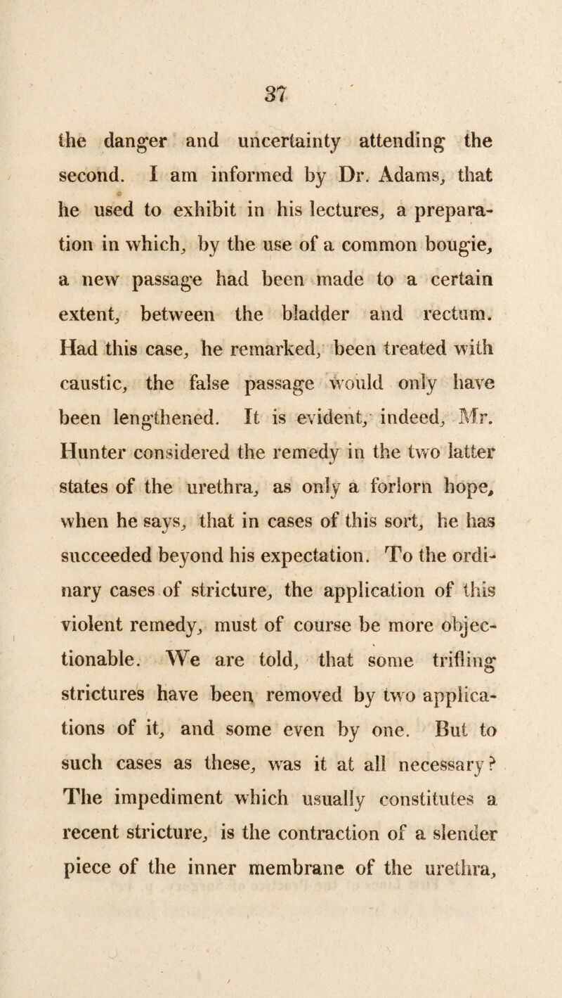 the danger and uncertainty attending the second. I am informed by Dr. Adams, that 0 he used to exhibit in his lectures, a prepara¬ tion in which, by the use of a common bougie, a new passage had been made to a certain extent, between the bladder and rectum. Had this case, he remarked, been treated with caustic, the false passage would only have been lengthened. It is evident, indeed, Mr. Hunter considered the remedy in the two latter states of the urethra, as only a forlorn hope, when he says, that in cases of this sort, he has succeeded beyond his expectation. To the ordi¬ nary cases of stricture, the application of this violent remedy, must of course be more objec¬ tionable. We are told, that some trifling strictures have been removed by two applica¬ tions of it, and some even by one. But to such cases as these, was it at all necessary ? The impediment which usually constitutes a recent stricture, is the contraction of a slender piece of the inner membrane of the urethra. \