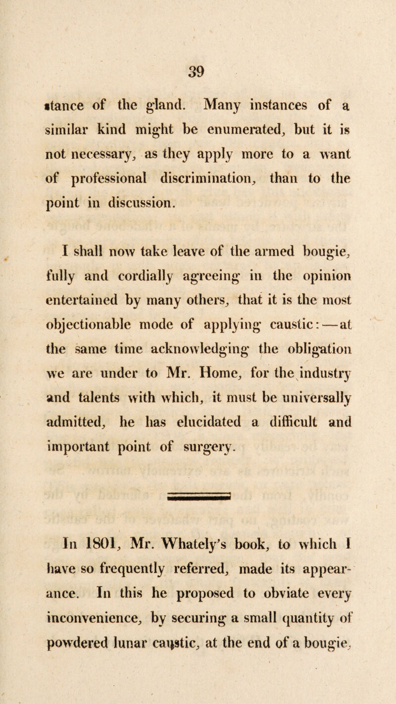 stance of the gland. Many instances of a similar kind might be enumerated, but it is not necessary, as they apply more to a want of professional discrimination, than to the point in discussion. I shall now take leave of the armed bougie, fully and cordially agreeing in the opinion entertained by many others, that it is the most objectionable mode of applying caustic:—at the same time acknowledging the obligation we are under to Mr. Home, for the industry and talents with which, it must be universally admitted, he has elucidated a difficult and important point of surgery. In 1801, Mr. Whately’s book, to which 1 have so frequently referred, made its appear* ance. In this he proposed to obviate every inconvenience, by securing a small quantity of powdered lunar caqstic, at the end of a bougie,