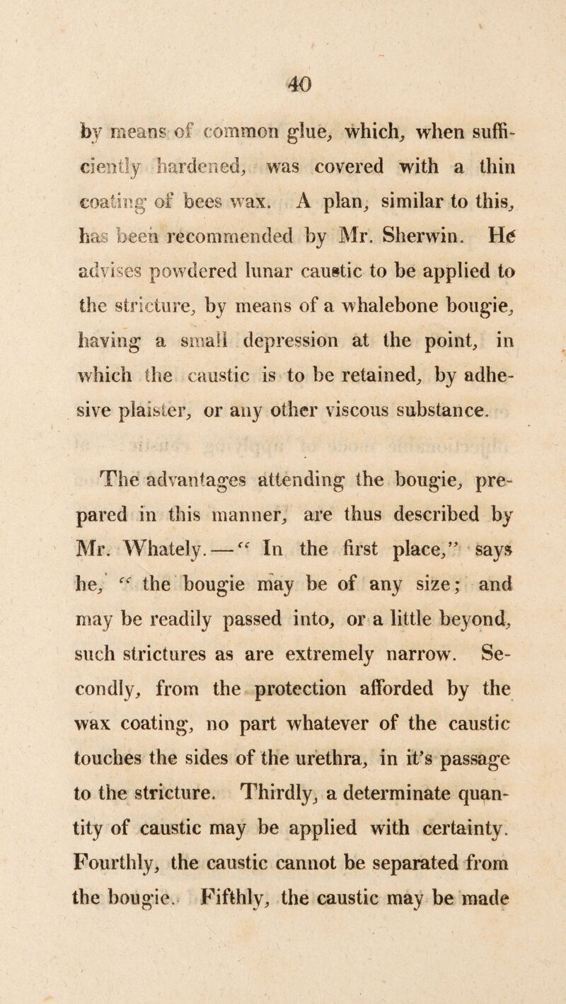 by means of common glue, which, when suffi¬ ciently hardened, was covered with a thin coating of bees wax. A plan, similar to this, has been recommended by Mr. Sherwin. H<* advises pow dered lunar caustic to be applied to the stricture, by means of a whalebone bougie, having a small depression at the point, in which the caustic is to he retained, by adhe¬ sive plaister, or any other viscous substance. The advantages attending the bougie, pre¬ pared in this manner, are thus described by Mr. Whately. —In the first place/' says he, the bougie may be of any size; and may be readily passed into, or a little beyond, such strictures as are extremely narrow. Se¬ condly, from the protection afforded by the wax coating, no part whatever of the caustic touches the sides of the urethra, in it's passage to the stricture. Thirdly, a determinate quan¬ tity of caustic may be applied with certainty. Fourthly, the caustic cannot be separated from the bougie. Fifthly, the caustic may be made