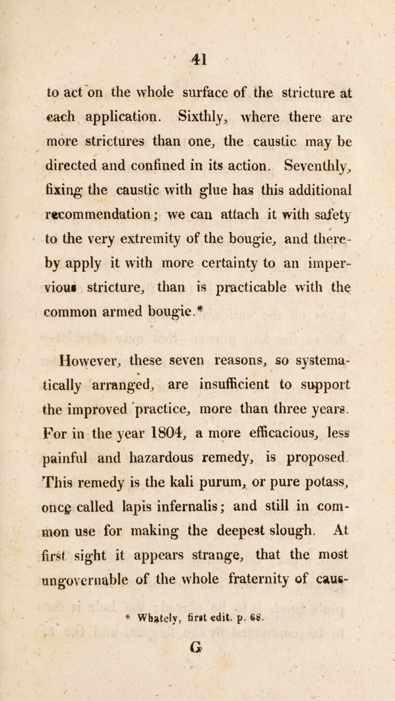 \ I 41 to act on the whole surface of the stricture at each application. Sixthly, where there are more strictures than one, the caustic may be directed and confined in its action. Seventhly, fixing the caustic with glue has this additional recommendation; we can attach it with safety 0 to the very extremity of the bougie, and there¬ by apply it with more certainty to an imper- viou« stricture, than is practicable with the common armed bougie.* i However, these seven reasons, so systema- % tically arranged, are insufficient to support the improved practice, more than three years. For in the year 1804, a more efficacious, less • i painful and hazardous remedy, is proposed. This remedy is the kali purum, or pure potass, oncg called lapis infernalis; and still in com¬ mon use for making the deepest slough. At first sight it appears strange, that the most ungovernable of the whole fraternity of caus- . / .* ( ; ' ' * Wh^tely, first edit, p, 68,