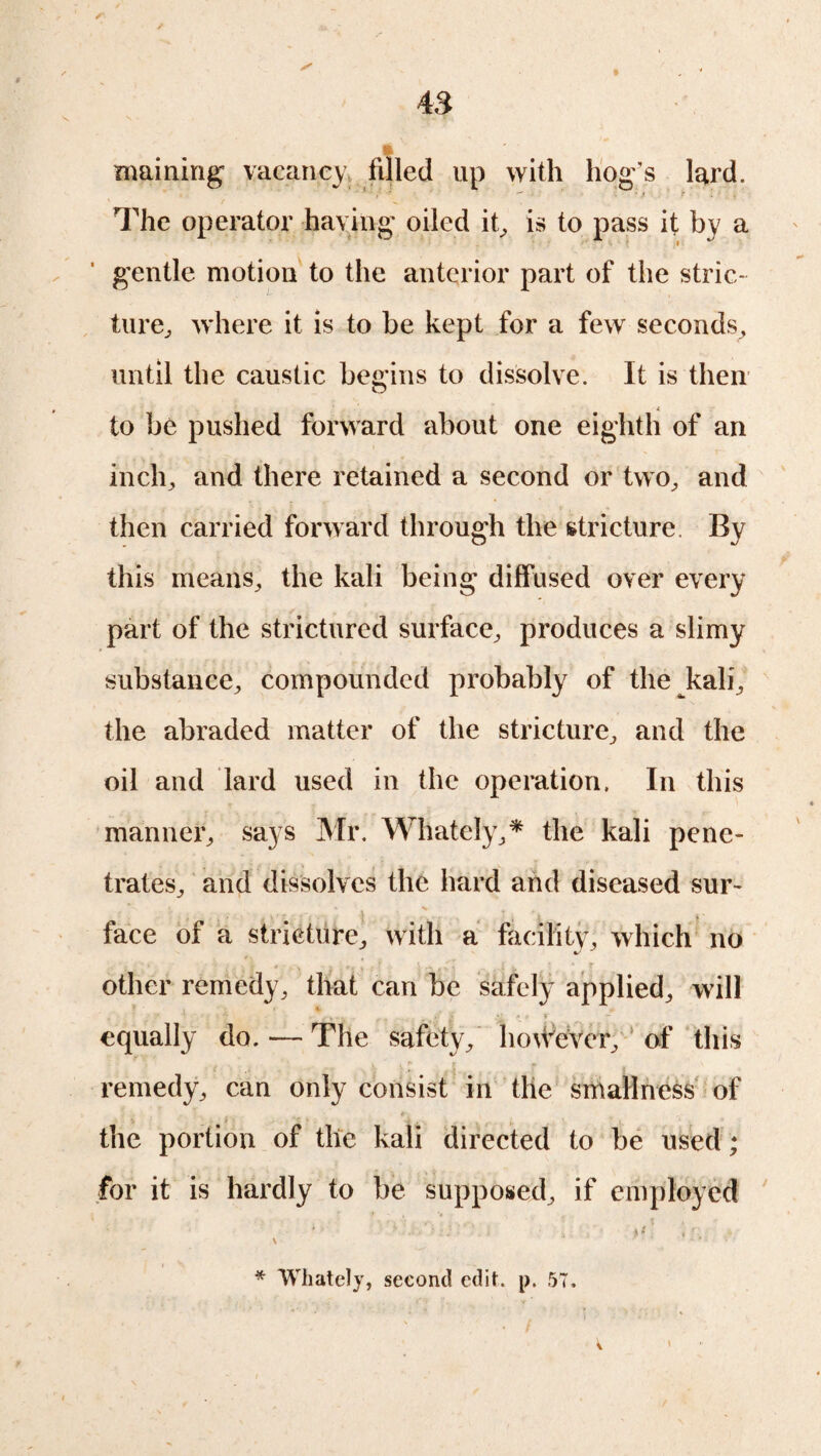 maining' vacancy filled up with hog's lard. The operator haying oiled it, is to pass it by a gentle motion to the anterior part of the stric¬ ture, where it is to be kept for a few seconds, until the caustic begins to dissolve. It is then O , A to be pushed forward about one eighth of an inch, and there retained a second or two, and then carried forward through the stricture. By this means, the kali being diffused over every part of the strictured surface, produces a slimy substance, compounded probably of the kali, the abraded matter of the stricture, and the oil and lard used in the operation. In this manner, says Mr. Whately,* the kali pene¬ trates, and dissolves the hard and diseased sur¬ face of a stricture, with a facility, which no other remedy, that can be safely applied, will equally do. — The safety, however, of this remedy, can only consist in the smallness of the portion of the kali directed to be used; for it is hardly to be supposed, if employed * Whately, second edit. p. 57. v