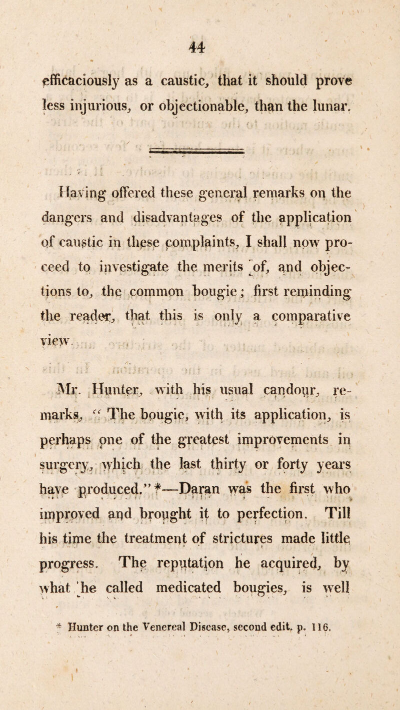 efficaciously as a caustic, that it should prove less injurious, or objectionable, than the lunar. Having offered these general remarks on the dangers and disadvantages of the application of caustic in these complaints, I shall now pro- , : f ceed to investigate the merits ^of, and objec¬ tions to, the common bougie; first reminding the reader, that this is only a comparative view. V ' • 'c - . - . * >■ ■ * .v . f 4* ' w f i  . » > i I ; • j. • ; . ' * , % Mr. Hunter, with his usual candour, re- marks, The bougie, with its application, is perhaps pne of the greatest improvements in surgery, which the last thirty or forty years have produced.” f—Daran was the first who . « i • * J , . - > 1 f : ■>' i • I *, ' ( improved and brought if; to perfection. Til! his time the treatment of strictures made little i * 8 I / progress. The reputation he acquired, by what he called medicated bougies, is well t * Hunter on the Venereal Disease, second edit. p. 116. i