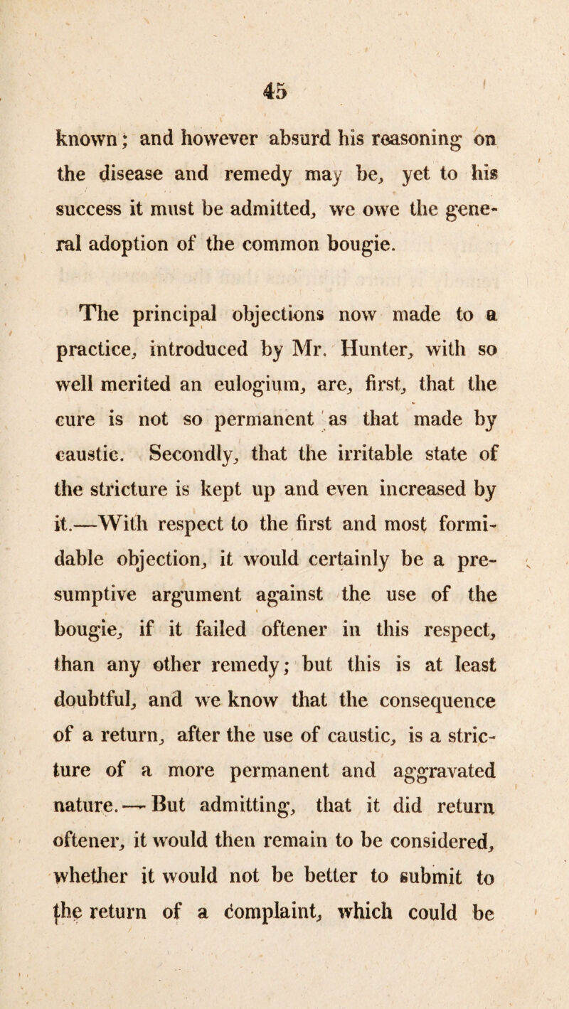 known; and however absurd his reasoning on the disease and remedy may be, yet to his success it must be admitted, we owe the gene¬ ral adoption of the common bougie. / • The principal objections now made to a practice, introduced by Mr. Hunter, with so well merited an eulogium, are, first, that the cure is not so permanent as that made by caustic. Secondly, that the irritable state of the stricture is kept up and even increased by it.—With respect to the first and most formi¬ dable objection, it would certainly be a pre¬ sumptive argument against the use of the bougie, if it failed oftener in this respect, than any other remedy; but this is at least doubtful, and we know that the consequence of a return, after the use of caustic, is a stric¬ ture of a more permanent and aggravated nature. —But admitting, that it did return oftener, it would then remain to be considered, whether it would not be better to submit to {be return of a Complaint, which could be