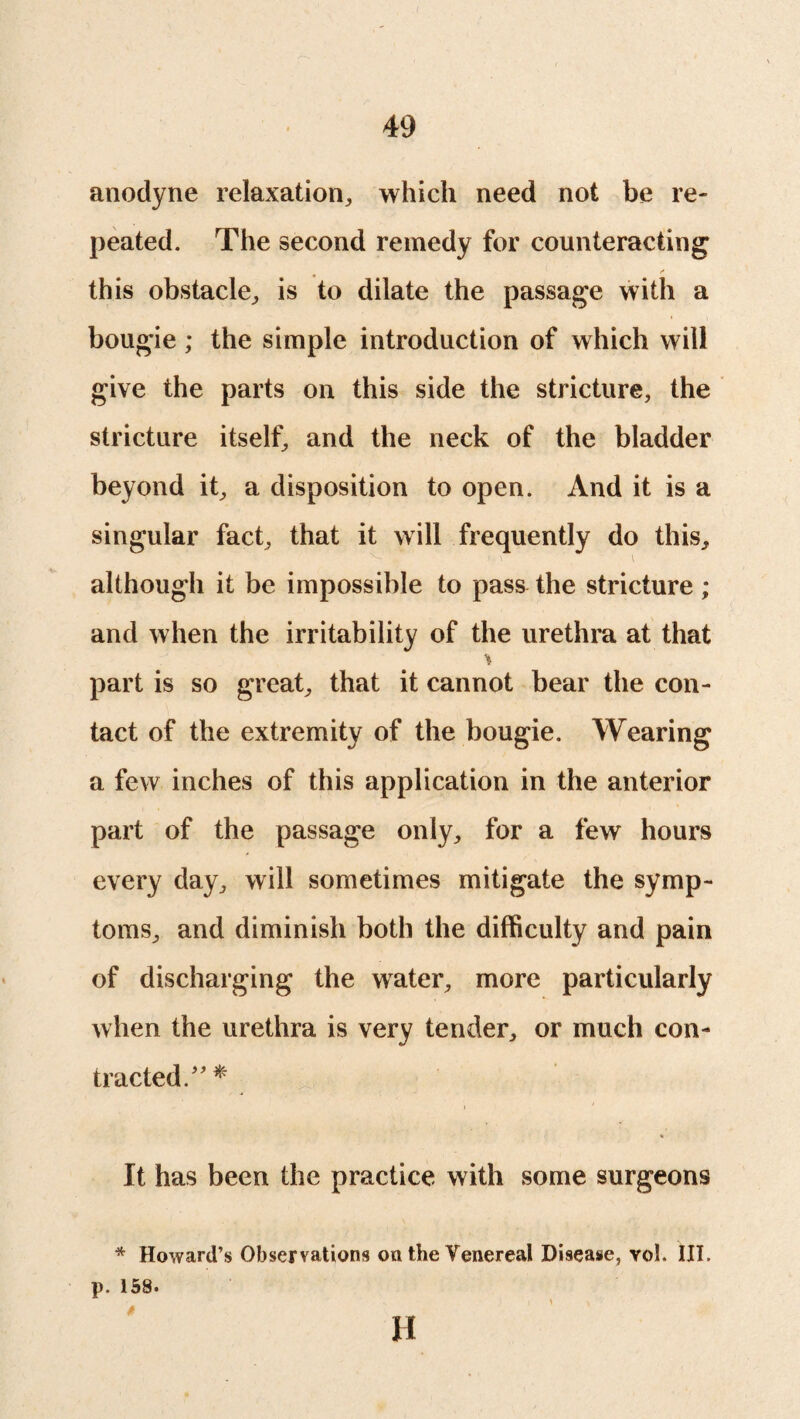 anodyne relaxation, which need not be re¬ peated. The second remedy for counteracting this obstacle, is to dilate the passage with a bougie; the simple introduction of which will give the parts on this side the stricture, the stricture itself, and the neck of the bladder beyond it, a disposition to open. And it is a singular fact, that it will frequently do this, although it be impossible to pass the stricture ; and when the irritability of the urethra at that part is so great, that it cannot bear the con¬ tact of the extremity of the bougie. Wearing a few inches of this application in the anterior part of the passage only, for a few hours every day, will sometimes mitigate the symp¬ toms, and diminish both the difficulty and pain of discharging the water, more particularly when the urethra is very tender, or much con¬ tracted/' * It has been the practice with some surgeons * Howard’s Observations on the Venereal Disease, vol. III. p. 158. H