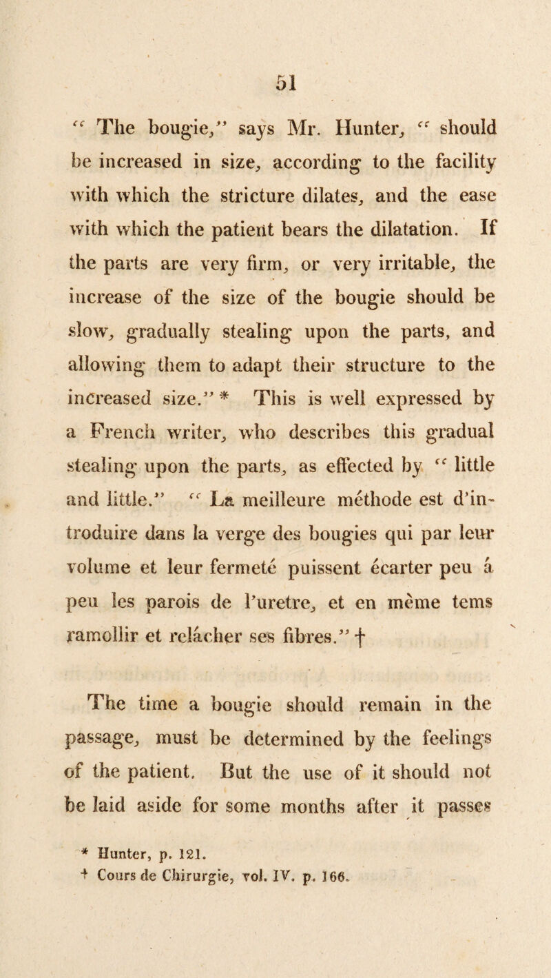 ^ The bougie/' says Mr. Hunter,, should be increased in size, according to the facility with which the stricture dilates, and the ease with which the patient bears the dilatation. If the parts are very firm, or very irritable, the increase of the size of the bougie should be slow, gradually stealing upon the parts, and allowing them to adapt their structure to the increased size. * This is well expressed by a French writer, who describes this gradual stealing upon the parts, as effected by little and little. La meilleure methode est d’in- troduire dans la verge des bougies qui par leur volume et leur fermete puissent ecarter peu a pen les parois de l’uretre, et en meme terns ramollir et relacher ses fibres. f The time a bougie should remain in the passage, must be determined by the feelings of the patient. But the use of it should not be laid aside for some months after it passes * Hunter, p. 121. + Cours de Chirurgie, voi. IV, p. 166.