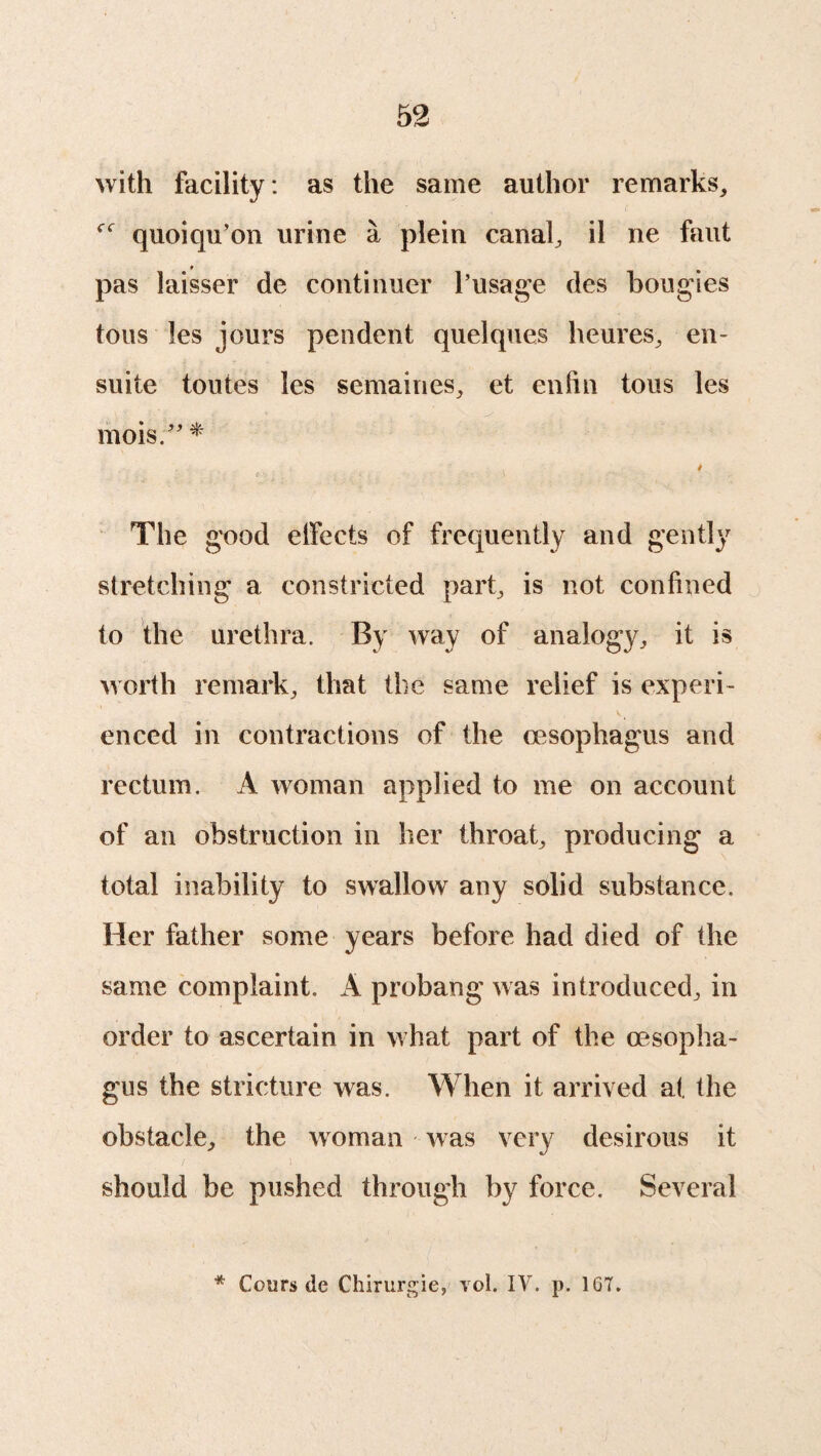 with facility : as the same author remarks, quoiqu’on urine a plein canal, il ne faut pas laisser de continuer l’usage des bougies tous les jours pendent quelques heures, en- suite toutes les semaines, et enfin tous les mois.” * The good elfects of frequently and gently stretching a constricted part, is not confined to the urethra. By way of analogy, it is worth remark, that the same relief is experi¬ enced in contractions of the oesophagus and rectum. A woman applied to me on account of an obstruction in her throat, producing a total inability to swallow any solid substance. Her father some years before had died of the same complaint. A probang was introduced, in order to ascertain in what part of the oesopha¬ gus the stricture was. When it arrived at the obstacle, the woman was very desirous it / ) should be pushed through by force. Several