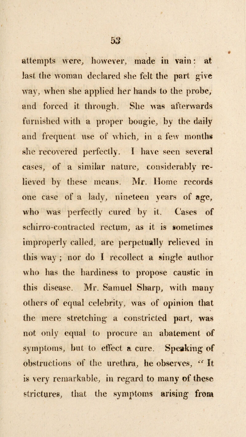 attempts were, however, made in vain: at last the woman declared she felt the part give way, when she applied her hands to the probe, and forced it through. She was afterwards furnished with a proper bougie, by the daily and frequent use of which, in a few months she recovered perfectly. I have seen several cases, of a similar nature, considerably re¬ lieved by these means. Mr. Home records one case of a lady, nineteen years of age, who was perfectly cured by it. Cases of schirro-contracted rectum, as it is sometimes improperly called, are perpetually relieved in this way ; nor do L recollect a single author who has the hardiness to propose caustic in this disease. Mr. Samuel Sharp, with many others of equal celebrity, was of opinion that the mere stretching a constricted part, was not only equal to procure an abatement of symptoms, but to effect a cure. Speaking of obstructions of the urethra, he observes, It is very remarkable, in regard to many of these strictures, that the symptoms arising from