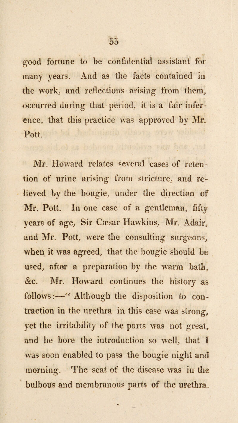 good fortune to be confidential assistant for many years. And as the facts contained in the work, and reflections arising from them, occurred during that period, it is a fair infer¬ ence, that this practice was approved by Mr. Pott. Mr. Howard relates several cases of reten¬ tion of urine arising from stricture, and re¬ lieved by the bougie, under the direction of Mr. Pott. In one case of a gentleman, fifty years of age. Sir Caesar Hawkins, Mr. Adair, and Mr. Pott, were the consulting surgeons, when it was agreed, that the bougie should be used, after a preparation by the warm bath, &c. Mr. Howard continues the history as follows:—f<r Although the disposition to con¬ traction in the urethra in this case was strong*, yet the irritability of the parts was not great, and he bore the introduction so well, that I was soon enabled to pass the bougie night and morning. The seat of the disease was in the bulbous and membranous parts of the urethra.