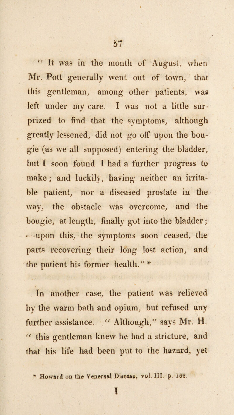 I 57 It was in the month of August, when Mr. Pott generally went out of town, that this gentleman, among other patients, was left under my care, I was not a little sur¬ prized to find that the symptoms, although greatly lessened, did not go off upon the bou¬ gie (as we all supposed) entering the bladder, but I soon found I had a further progress to make; and luckily, having neither an irrita¬ ble patient, nor a diseased prostate in the way, the obstacle was Overcome, and the bougie, at length, finally got into the bladder; —-upon this, the symptoms soon ceased, the parts recovering their long lost action, and the patient his former health.” * \ In another case, the patient was relieved by the warm bath and opium, but refused any 'a further assistance. Although,” says Mr. H. this gentleman knew he had a stricture, and that his life had been put to the hazard, yet * Howard on the Venereal Disease, vol. III. p. 18$. I