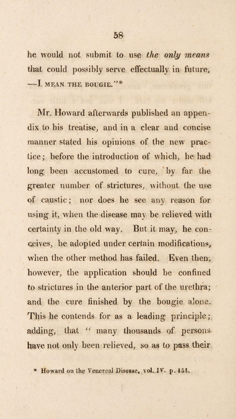 he would not submit to use the only means that could possibly serve effectually in future, —I MEAN THE BOUGIE.”* • / Mr, Howard afterwards published an appen¬ dix to his treatise,, and in a clear and concise manner stated his opinions of the new prac¬ tice ; before the introduction of which, he had long been accustomed to cure, by far the greater number of strictures, without the use of caustic; nor does he see any reason for using it, when the disease may be relieved with certainty in the old way. But it may, he con¬ ceives, be adopted under certain modifications, when the other method has failed. Even then, however, the application should be confined to strictures in the anterior part of the urethra; and the cure finished by the bougie alone. This he contends for as a leading principle; adding, that many thousands of persons have not only been relieved, so as to pass their * Howard on the Venereal Disease, yol. IV. p. 154.