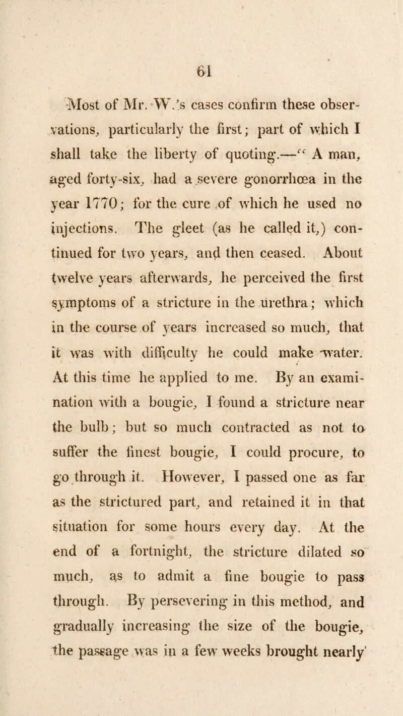 Most of Mr. W.'s cases confirm these obser¬ vations, particularly the first; part of which I shall take the liberty of quoting.—A man, aged forty-six, had a severe gonorrhoea in the year 1770; for the cure of which he used no injections. The gleet (as he called it,) con* tinned for two years, and then ceased. About twelve years afterwards, he perceived the first symptoms of a stricture in the urethra; which in the course of years increased so much, that it was with difficulty he could make water. At this time he applied to me. By an exami¬ nation with a bougie, I found a stricture near the bulb; but so much contracted as not to suffer the finest bougie, I could procure, to go through it. However, 1 passed one as far as the strictured part, and retained it in that situation for some hours every day. At the end of a fortnight, the stricture dilated so much, as to admit a fine bougie to pass through. By persevering in this method, and gradually increasing the size of the bougie, the passage was in a few weeks brought nearly'