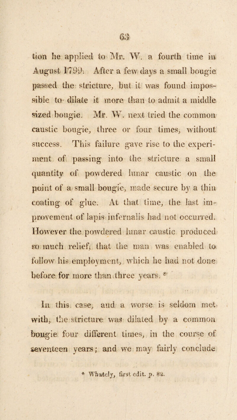 lion he applied to Mr. W. a fourth time in August 179if. After a few days a small bougie passed the stricture,, but it was found impos¬ sible to dilate it more than to admit a middle sized bougie. Mr. W. next tried the common caustic bougie, three or four times, without success. This failure gave rise to the experi¬ ment of passing into the stricture a small quantity of powdered lunar caustic on the point of a small bougie, made secure by a thin coating of glue. At that time, the last im¬ provement of lapis infernalis had not occurred. However the powdered lunar caustic produced so much relief, that the man was enabled to follow his employment, which he had not done before for more than three years. * In this, case, and a worse is seldom met with, the stricture was dilated by a common bougie four different times, in the course of O J / seventeen years; and we may fairly conclude