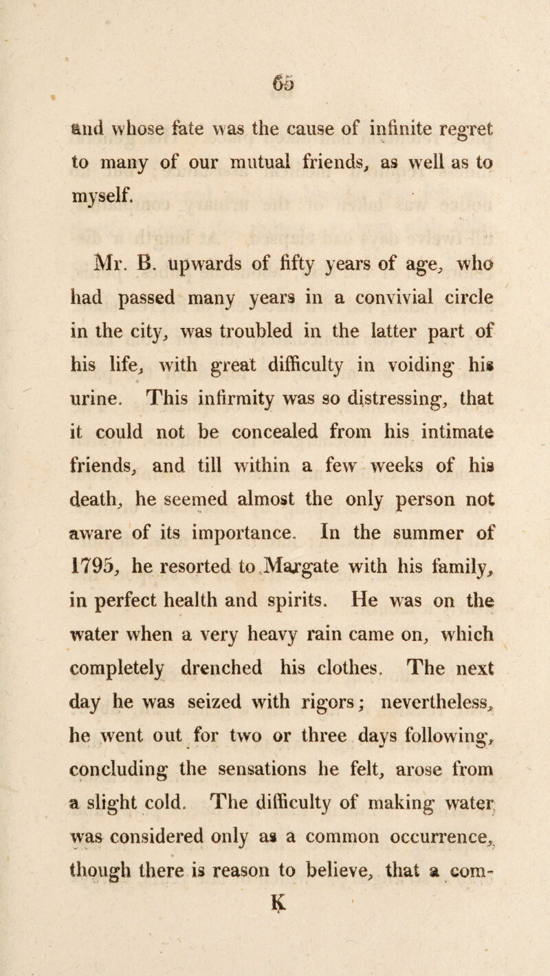 and whose fate was the cause of infinite regret to many of our mutual friends, as well as to myself. Mr. B. upwards of fifty years of age, who had passed many years in a convivial circle in the city, was troubled in the latter part of his life, with great difficulty in voiding his urine. This infirmity was so distressing, that it could not be concealed from his intimate friends, and till within a few weeks of his death, he seemed almost the only person not aware of its importance. In the summer of 1795, he resorted to Margate with his family, in perfect health and spirits. He was on the water when a very heavy rain came on, which completely drenched his clothes. The next day he was seized with rigors; nevertheless, he went out for two or three days following, concluding the sensations he felt, arose from a slight cold. The difficulty of making water was considered only as a common occurrence, though there is reason to believe, that a com- K