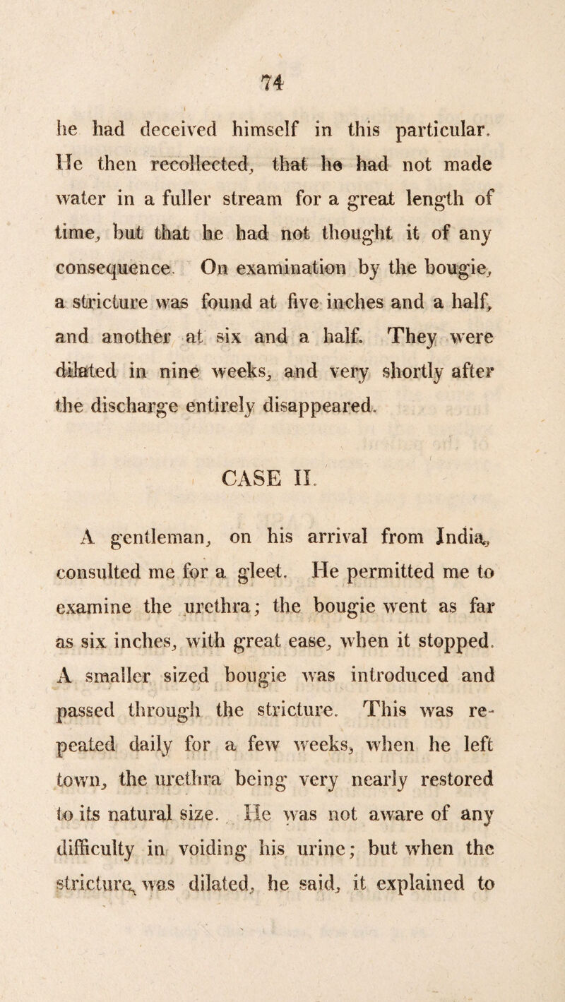 he had deceived himself in this particular. He then recollected, that he had not made water in a fuller stream for a great length of time, but that he had not thought it of any consequence. On examination by the bougie, a stricture was found at five inches and a half, and another at six and a half. They were dilated in nine weeks, and very shortly after the discharge entirely disappeared, CASE II. A gentleman, on his arrival from India? consulted me for a gleet. He permitted me to examine the urethra; the bougie went as far as six inches, with great ease, when it stopped, A smaller sized bougie was introduced and passed through the stricture. This was re¬ peated daily for a few weeks, when he left town, the urethra being very nearly restored to its natural size. He was not aware of any difficulty in voiding his urine; but when the stricture, was dilated, he said, it explained to