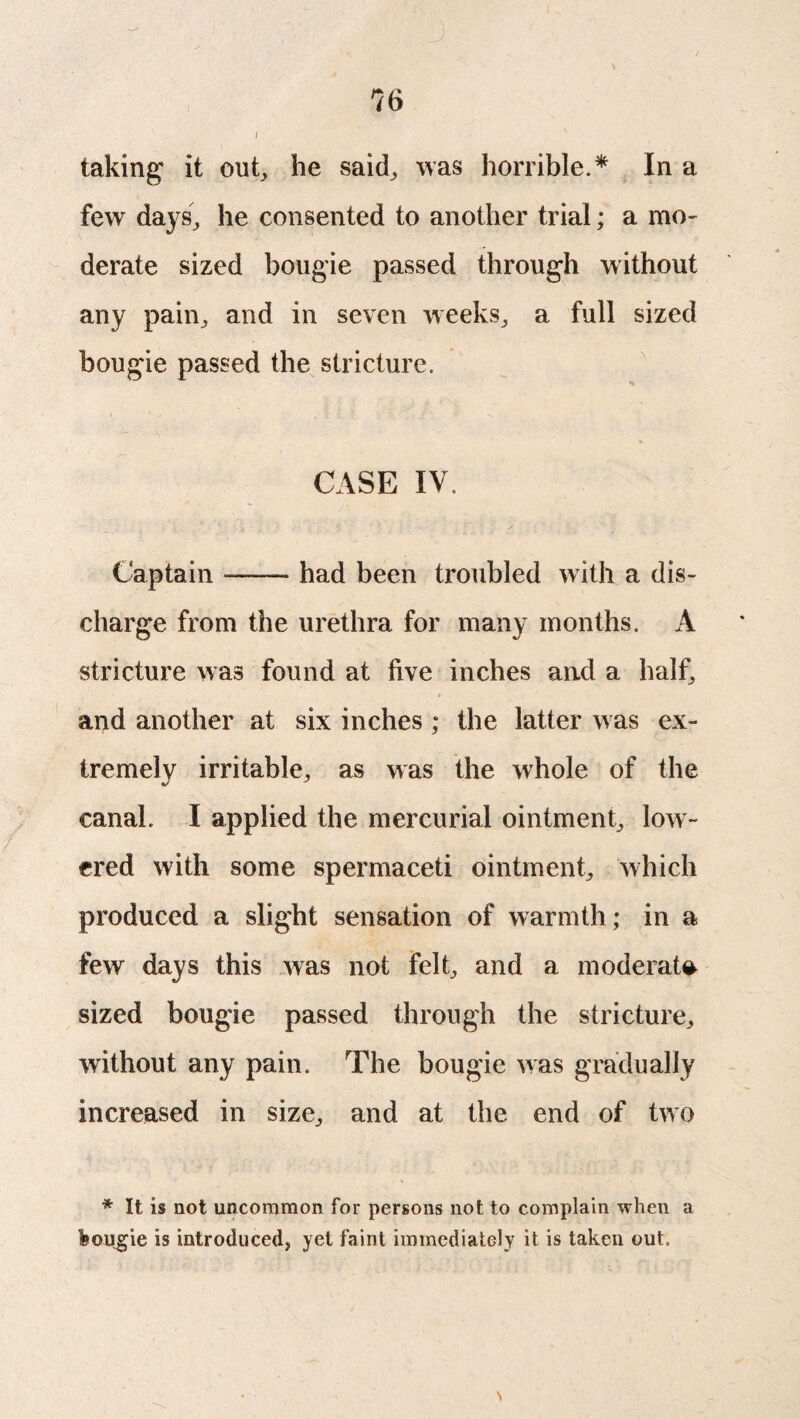 I taking* it out, he said, was horrible.* In a few days, he consented to another trial; a mo¬ derate sized bougie passed through without any pain, and in seven weeks, a full sized bougie passed the stricture. CASE IV. Captain — had been troubled with a dis¬ charge from the urethra for many months. A stricture was found at five inches and a half, and another at six inches ; the latter was ex¬ tremely irritable, as was the whole of the canal. I applied the mercurial ointment, low¬ ered with some spermaceti ointment, which produced a slight sensation of warmth; in a few days this was not felt, and a moderate sized bougie passed through the stricture, without any pain. The bougie was gradually increased in size, and at the end of two * It is not uncommon for persons not to complain when a feougie is introduced^ yet faint immediately it is taken out.