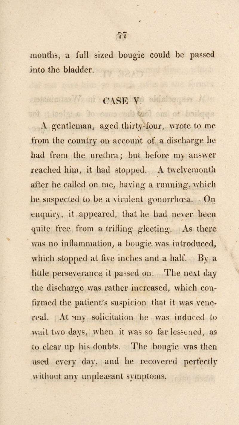 months., a full sized bougie could be passed into the bladder. CASE V ' • &.*. * 'ttf'.X A gentleman, aged thirty-four, wrote to me from the country on account of a discharge he had from the urethra; but before my answer reached him, it had stopped. A twelvemonth after he called on me, having a running, which he suspected to be a virulent gonorrhoea. - On enquiry, it appeared, that he had never been quite free from a trifling gleeting. As there was no inflammation, a bougie was introduced, which stopped at five inches and a half. By a little perseverance it passed on. The next day the discharge was rather increased, which con¬ firmed the patient’s suspicion that it was verier real. At may solicitation he was induced to wait two days, when it was so far lessened, as to clear up his doubts. The bougie was then used every day, and he recovered perfectly without any unpleasant symptoms.