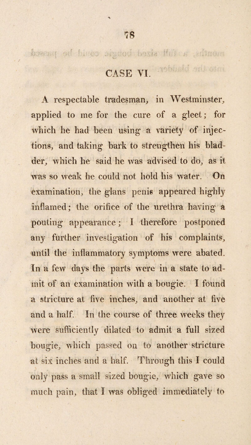 CASE VI. A respectable tradesman,, in Westminster, applied to me for the cure of a gleet; for which he had been using a variety of injec¬ tions, and taking bark to strengthen his blad¬ der, which he said he was advised to do, as it wTas so weak he could not hold his water. On examination, the glans penis appeared highly inflamed; the orifice of the urethra having a pouting appearance; I therefore postponed any further investigation of his complaints, until the inflammatory symptoms were abated. f \ In a few days the parts were in a state to ad¬ mit of an examination with a bougie. I found a stricture at five inches, and another at five and a half. In the course of three weeks they were sufficiently dilated to admit a full sized bougie, which passed on to another stricture at six inches and a half. Through this I could only pass a small sized bougie, which gave so