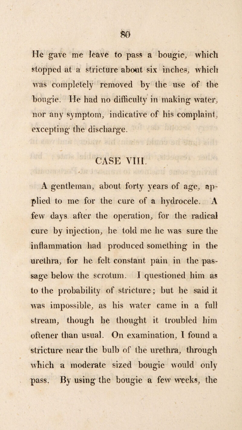 He gave me leave to pass a bougie, which stopped at a stricture about six inches., which was completely removed by the use of the bougie. He had no difficulty in making water, nor any symptom, indicative of his complaint, excepting the discharge. CASE VIIL A gentleman, about forty years of age, ap¬ plied to me for the cure of a hydrocele. A few days after the operation, for the radical cure by injection, he told me he was sure the inflammation had produced something in the urethra, for he felt constant pain in the pas¬ sage below the scrotum. I questioned him as to the probability of stricture; but he said it was impossible, as his water came in a full stream, though he thought it troubled him oftener than usual. On examination, I found a stricture near the bulb of the urethra, through which a moderate sized bougie would only pass. By using the bougie a few weeks, the