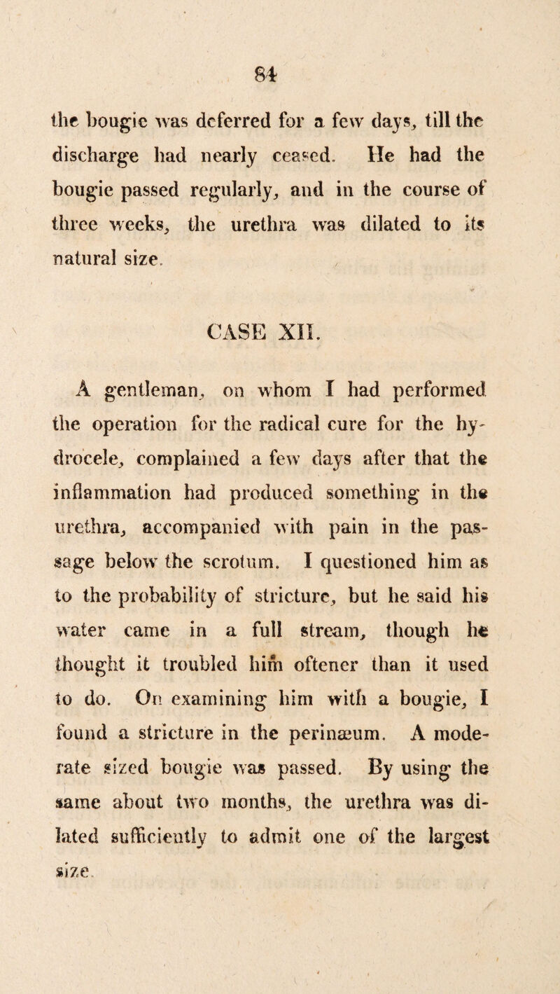 the bougie was deferred for a few days, till the discharge had nearly ceased. He had the bougie passed regularly, and in the course of three weeks, the urethra was dilated to its natural size. IS* CASE XII. A gentleman, on whom I had performed the operation for the radical cure for the hy¬ drocele, complained a few days after that the inflammation had produced something in the urethra, accompanied with pain in the pas¬ sage below the scrotum. I questioned him as to the probability of stricture, but he said his water came in a full stream, though he thought it troubled him oftener than it used to do. On examining him with a bougie, I found a stricture in the perinaeum. A mode¬ rate sized bougie was passed. By using the same about two months, the urethra was di¬ lated sufficiently to admit one of the largest size