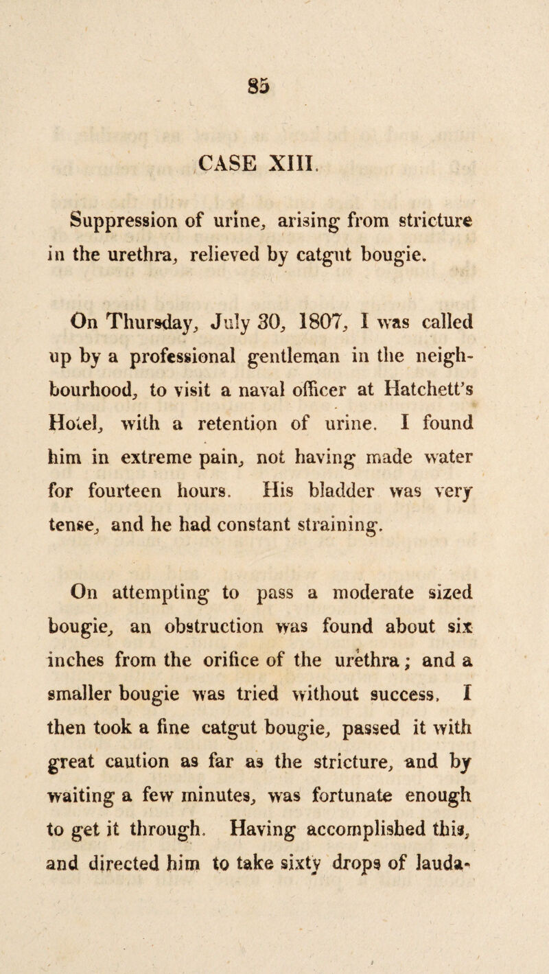 CASE XIII. Suppression of urine, arising from stricture in the urethra, relieved by catgut bougie. On Thursday, July SO, 1807, I was called up by a professional gentleman in the neigh¬ bourhood, to visit a naval officer at Hatchett's Hotel, with a retention of urine. I found him in extreme pain, not having made water for fourteen hours. His bladder was very tense, and he had constant straining. On attempting to pass a moderate sized bougie, an obstruction was found about six inches from the orifice of the urethra; and a smaller bougie was tried without success. I then took a fine catgut bougie, passed it with great caution as far as the stricture, and by waiting a few minutes, was fortunate enough to get it through. Having accomplished this, and directed him to take sixty drops of lauda-