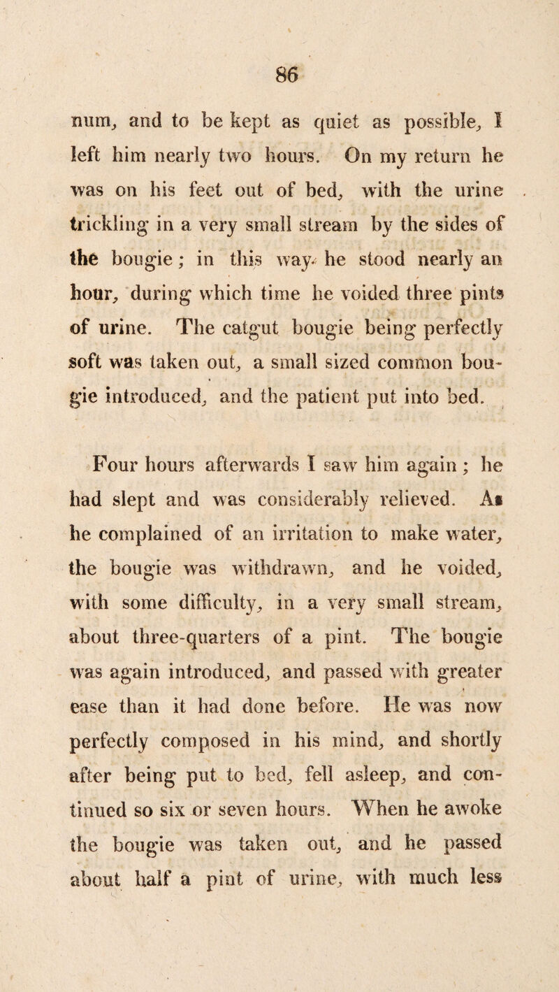 imm, and to be kept as quiet as possible, I left him nearly two hours. On my return he was on his feet out of bed, with the urine trickling in a very small stream by the sides of the bougie ; in this way- he stood nearly an hour, during which time he voided three pints of urine. The catgut bougie being perfectly soft was taken out, a small sized common bou¬ gie introduced, and the patient put into bed. Four hours afterwards I saw him again ; he had slept and was considerably relieved. A* he complained of an irritation to make water, the bougie was withdrawn, and he voided, with some difficulty, in a very small stream, about three-quarters of a pint. The bougie was again introduced, and passed with greater ease than it had done before. He was now perfectly composed in his mind, and shortly after being put to bed, fell asleep, and con¬ tinued so six or seven hours. When he awoke the bougie was taken out, and he passed about half a pint of urine, with much less