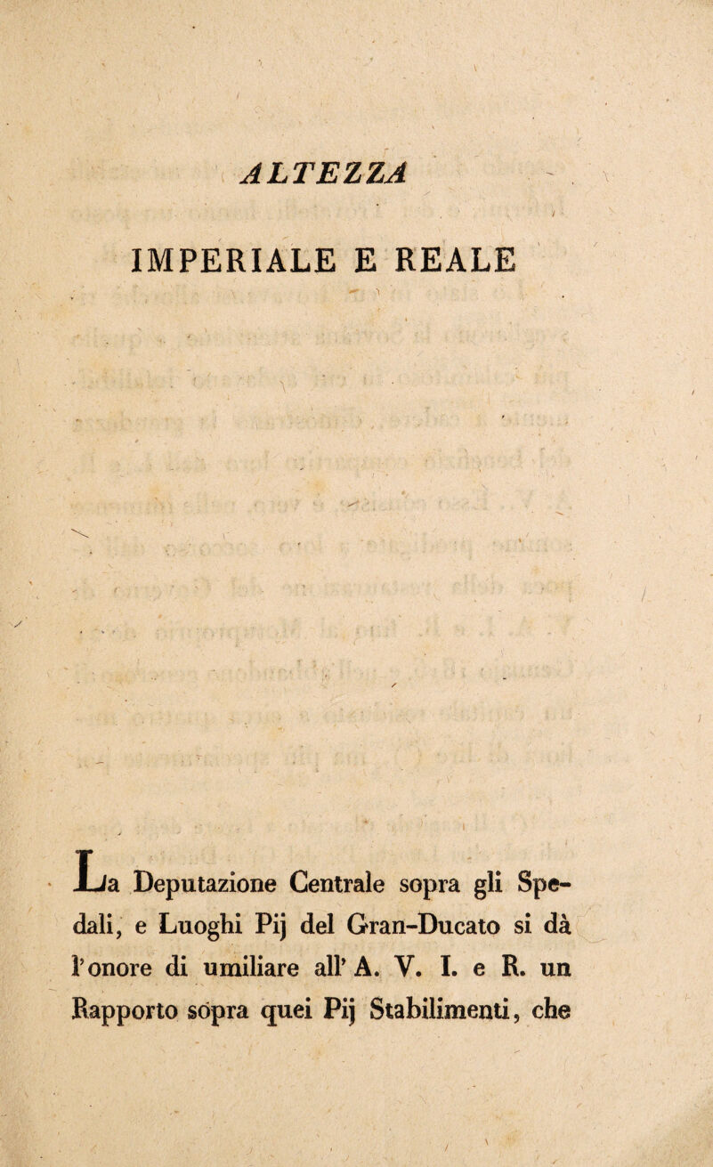 ALTEZZA IMPERIALE E REALE i \ ' « ■ . / . • ■''-V- • ; ■ : ' ■ ' \ ’ ' ; • La Deputazione Centrale sopra gli Spe¬ dali, e Luoghi Pij del Gran-Ducato si dà l’onore di umiliare all’A. V. I. e R. un Rapporto sópra quei Pij Stabilimenti, che