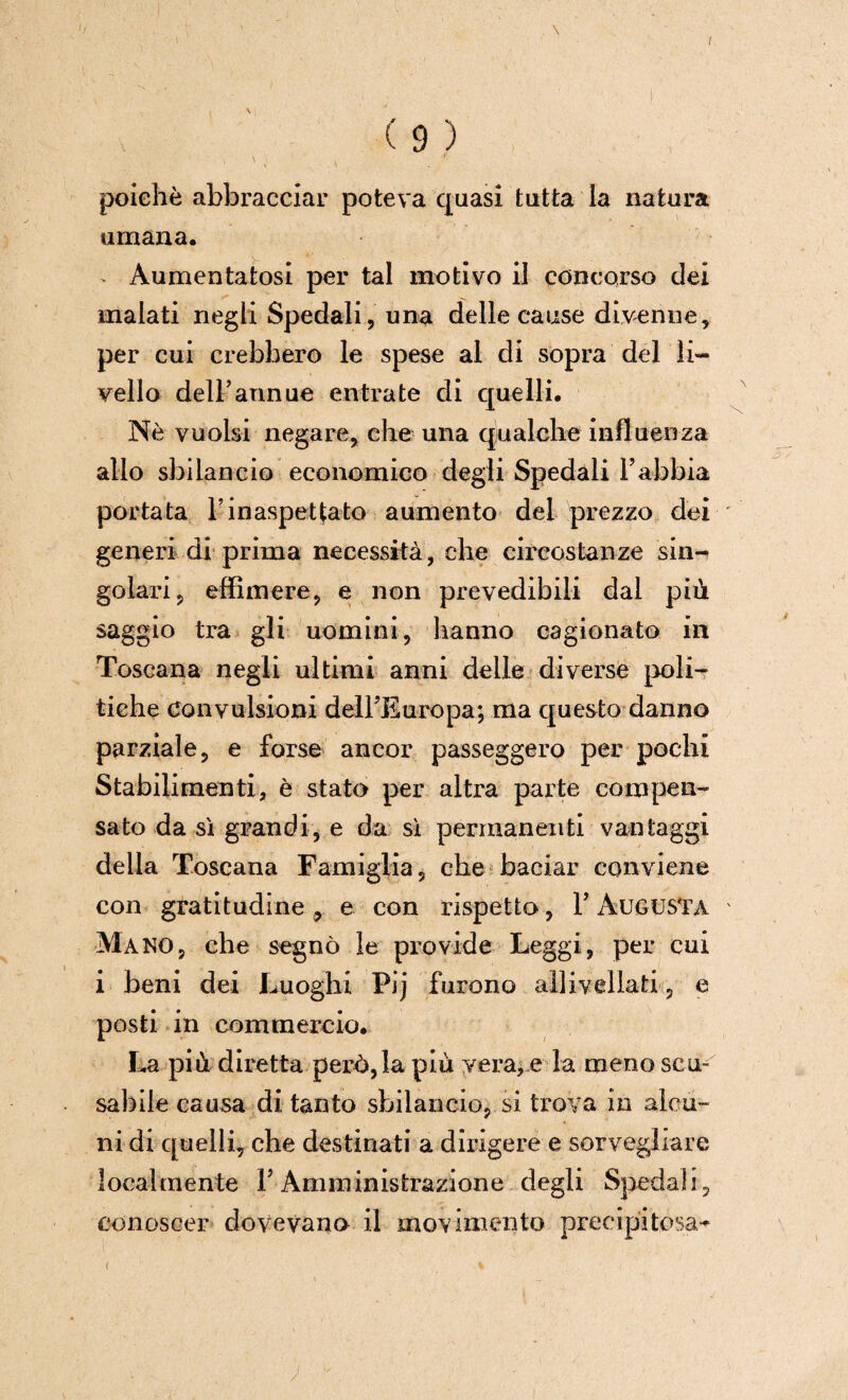 ( 9 ) poiché abbracciar poteva quasi tutta la natura umana. - Aumentatosi per tal motivo il concorso dei malati negli Spedali, una delle cause divenne, per cui crebbero le spese al di sopra del li¬ vello dell’annue entrate di quelli. Nè vuoisi negare, che una qualche influenza allo sbilancio economico degli Spedali Fabbia portata F inaspettato aumento del prezzo dei generi di prima necessità, che circostanze sin¬ golari, effimere, e non prevedibili dal più saggio tra gli uomini, hanno cagionato in Toscana negli ultimi anni delle diverse poli¬ tiche Convulsioni delFEuropa; ma questo danno parziale, e forse ancor passeggero per pochi Stabilimenti, è stato per altra parte compen¬ sato da sì grandi, e da sì permanenti vantaggi della Toscana Famiglia, che baciar conviene con gratitudine, e con rispetto, F Augusta Mano, che segnò le prò vide Leggi, per cui i beni dei Luoghi Pij furono allivellati, e posti in commercio. La più diretta però,la più vera, e la meno scu¬ sabile causa di tanto sbilancio, si trova in alcu¬ ni di quelli, che destinati a dirigere e sorvegliare localmente F Amministrazione degli Spedali, conoscer dovevano il movimento precipitosa-* ;