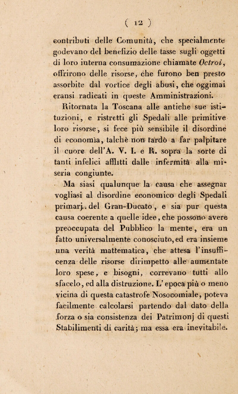 contributi delle Comunità, che specialmente godevano del benefìzio delle tasse sugli oggetti di loro interna consumazione chiamate Octroi, offrirono delle risorse, che furono ben presto assorbite dal vortice degli abusi, che oggimai eransi radicati in queste Amministrazioni. Ritornata la Toscana alle antiche sue isti¬ tuzioni, e ristretti gli Spedali alle primitive loro risorse , si fece più sensibile il disordine di economìa, talché non tardò a far palpitare il cuore dell’A. V. I. e R. sopra la sorte di tanti infelici afflitti dalle infermità alla mi* seria congiunte. Ma siasi qualunque la causa che assegnar vogliasi al disordine economico degli Spedali primari del Gran-Ducato, e sia pur questa causa coerente a quelle idee, che possono avere preoccupata del Pubblico la mente, era un fatto universalmente conosciuto, ed era insieme una verità mattematica, che attesa l’insuffi- cenza delle risorse dirimpetto alle aumentate loro spese, e bisogni, correvano tutti allo sfacelo, ed alla distruzione. L’epoca più o meno vicina di questa catastrofe Nosocomiale, poteva facilmente calcolarsi partendo dal dato della forza o sia consistenza dei Patrimonj di questi Stabilimenti di carità ; ma essa era inevitabile.