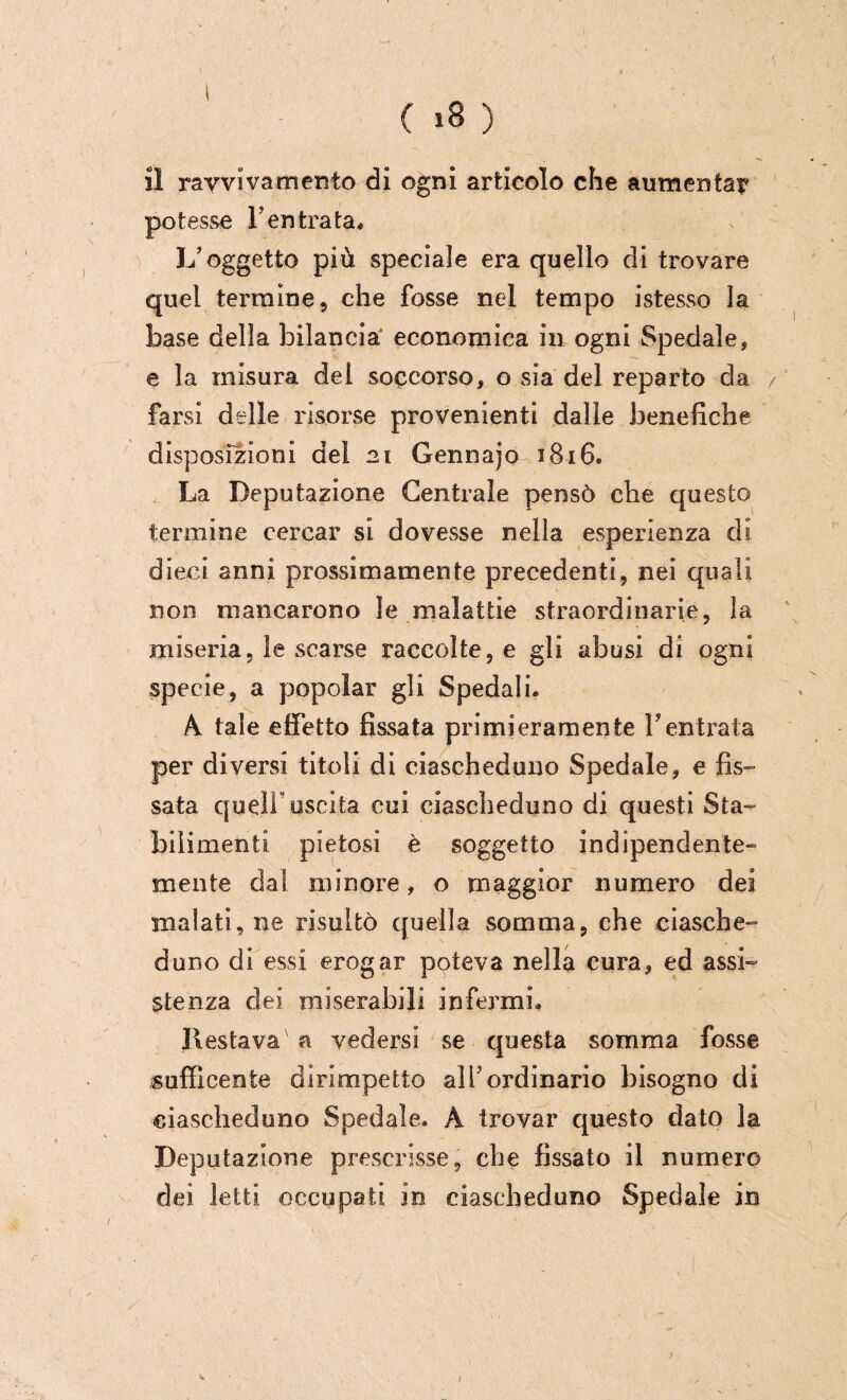 il ravvivamento di ogni articolo che aumentai' potesse l’entrata# L’oggetto più speciale era quello di trovare quel termine 5 che fosse nel tempo istesso la base della bilancia economica in ogni Spedale, e la misura del soccorso, o sia del reparto da farsi delle risorse provenienti dalle benefiche disposizioni del 21 Gennajo 1816. La Deputazione Centrale pensò che questo termine cercar si dovesse nella esperienza di dieci anni prossimamente precedenti, nei quali non mancarono le malattie straordinarie, la miseria, le scarse raccolte, e gli abusi di ogni specie, a popolar gli Spedali# A. tale effetto fissata primieramente Ventrala per diversi titoli di ciascheduno Spedale, e fis¬ sata queir uscita cui ciascheduno di questi Sta¬ bilimenti pietosi è soggetto indipendente¬ mente dal minore, o maggior numero dei malati, ne risultò quella somma, che ciasche¬ duno di essi erogar poteva nella cura, ed assi¬ stenza dei miserabili infermi# Destava a vedersi se questa somma fosse sufficente dirimpetto all’ordinario bisogno di ciascheduno Spedale. A trovar questo dato la Deputazione prescrisse, che fissato il numero dei letti occupati in ciascheduno Spedale in /