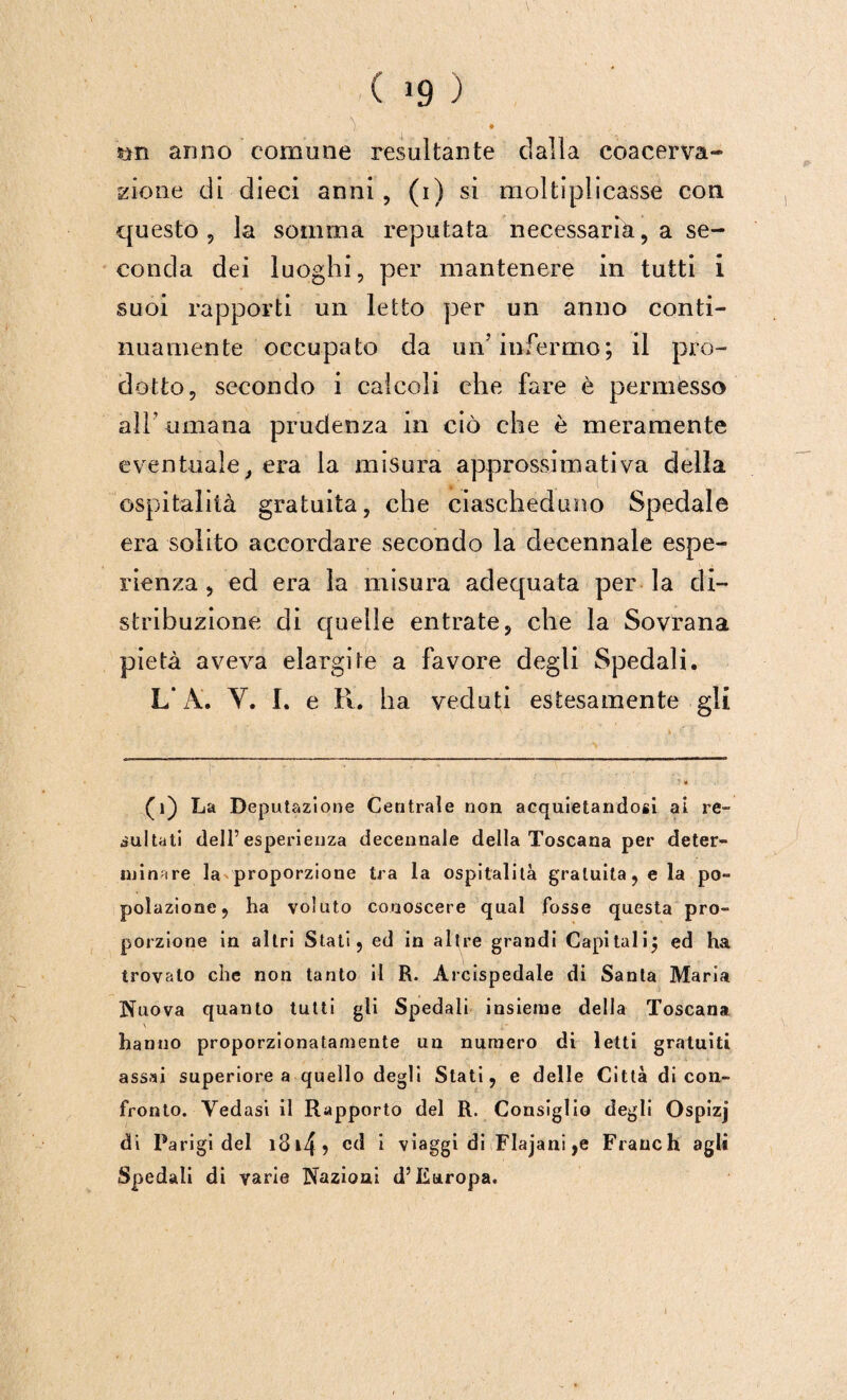 ( 1 * 39 ) sin anno comune resultante dalla coacerva¬ tone di dieci anni, (i) si moltiplicasse con questo, la somma reputata necessaria, a se¬ conda dei luoghi, per mantenere in tutti i suoi rapporti un letto per un anno conti¬ nuamente occupato da un’infermo; il pro¬ dotto, secondo i calcoli che fare è permesso all’ umana prudenza in ciò che è meramente eventuale, era la misura approssimativa della ospitalità gratuita, che ciascheduno Spedale era solito accordare secondo la decennale espe¬ rienza , ed era la misura adequata per la di¬ stribuzione di quelle entrate, che la Sovrana pietà aveva elargite a favore degli Spedali. L’A. Y. I. e R. ha veduti estesamente gli (1) La Deputazione Centrale non acquietandosi al re- iultati dell’esperienza decennale della Toscana per deter¬ minare la proporzione tra la ospitalità gratuita, e la po¬ polazione, ha voluto conoscere qual fosse questa pro¬ porzione in altri Stati, ed in altre grandi Capitali; ed ha trovalo che non tanto il R. Arcispedale di Santa Maria Nuova quanto tutti gli Spedali insieme della Toscana \ hanno proporzionatamente un numero di letti gratuiti assai superiore a quello degli Stati, e delle Città di con¬ fronto. Vedasi il Rapporto del R. Consiglio degli Ospizj di Parigi del i3i4? * viaggi di Flajani ,e Franchi agli Spedali di varie Nazioni d’Europa.