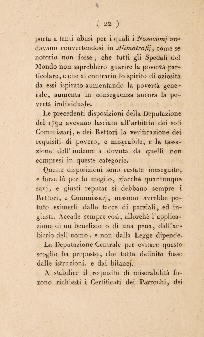 davano convertendosi in Alimotrofij, come se notorio iion fosse , che tutti gli Spedali del Mondo non saprebbero guarire la povertà par¬ ticolare 5 e che al contrario lo spirito di oziosità da essi ispirato aumentando la pos^ertà gene¬ rale, aumenta in conseguenza ancora la po¬ vertà individuale. t i Le precedenti disposizioni della Deputazione del 1792 avevano lasciato all’arbitrio dei soli Commissari, e dei Rettori la verificazione dei requisiti di povero, e miserabile, e la tassa¬ zione dell’ indennità dovuta da quelli non compresi in queste categorie. Queste disposizioni sono restate ineseguite, e forse fu per lo meglio, giacché quantunque savj, e giusti reputar si debbano sempre i Rettori, e Commissari, nessuno avrebbe po¬ tuto esimerli dalle tacce di parziali, ed in¬ giusti. Accade sempre così, allorché Yapplica¬ zione di un benefìzio o di una pena, dall’ar¬ bitrio dell’uomo, e non dalla Legge dipende® La Deputazione Centrale per evitare questo scoglio ha proposto, che tutto definito fosse dalle istruzioni, e dai bilancj. A stabilire il requisito di miserabilità fu¬ rono richiesti i Certificati dei Parrochi, dei