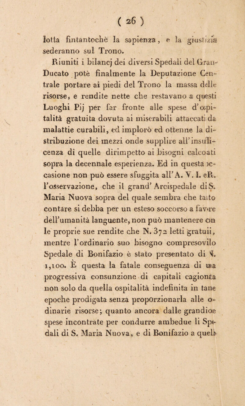 lotta fintantoché la sapienza, e la giustìzia sederanno sul Trono. Riuniti i bilancj dei diversi Spedali del Gran- Bucato potè finalmente la Deputazione Cen¬ trale portare ai piedi del Trono la massa dalle risorse, e rendite nette che restavano a questi Luoghi PJj per far fronte alle spese d'ospi¬ talità gratuita dovuta ai miserabili attaccati da malattie curabili, ed implorò ed ottenne la di¬ stribuzione dei mezzi onde supplire alì’insufi- cenza di quelle dirimpetto ai bisogni calcoati sopra la decennale esperienza. Ed in questa )c- casione non può essere sfuggita all'A. ¥. I. e-R. l’osservazione, che il grand'Arcispedale di Se Maria Nuova sopra del quale sembra che taito contare si debba per un esteso soccorso a favore dell’umanità languente, non può mantenere on le proprie sue rendite che N. 872 letti gratuli, mentre l’ordinario suo bisogno compresovifo Spedale di Bonifazio è stato presentato di * 1,100. E questa la fatale conseguenza di uia progressiva consunzione di capitali cagionèa non solo da quella ospitalità indefinita in tane epoche prodigata senza proporzionarla alle o~ dinarie risorse; quanto ancora dalle grandioe spese incontrate per condurre ambedue li Spe¬ dali di S. Maria Nuova, e di Bonifazio a quell*