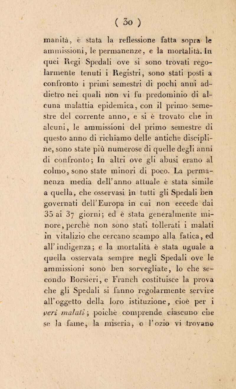 inanità, è stata la reflessione fatta sopra le ammissioni, le permanenze, e la mortalità. In quei Ptegi Spedali ove si sono trovati rego¬ larmente tenuti i Registri, sono stati posti a confronto i primi semestri di pochi anni ad¬ dietro nei quali non vi fu predominio di al¬ cuna malattia epidemica, con il primo seme¬ stre del corrente anno, e si è trovato che in alcuni, le ammissioni del primo semestre di questo anno di richiamo delle antiche discipli¬ ne, sono state più numerose di quelle degli anni di confronto; In altri ove gli abusi erano al colmo, sono state minori di poco. La perma¬ nenza media dell5 anno attuale è stata simile a quella, che osservasi in tutti gli Spedali ben governati dell’Europa in cui non eccede dai 35 ai 3y giorni; ed è stata generalmente mi¬ nore, perchè non sono stati tollerati i malati in vitalizio che cercano scampo alla fatica, ed all5 indigenza ; e la mortalità è stata uguale a quella osservata sempre negli Spedali ove le ammissioni sono ben sorvegliate, lo che se¬ condo Borsieri, e Franeh costituisce la prova che gli Spedali si fanno regolarmente servire all’oggetto della loro istituzione, cioè per i veri malati ; poiché comprende ciascuno che se la fame, la miseria, o l’ozio vi trovano