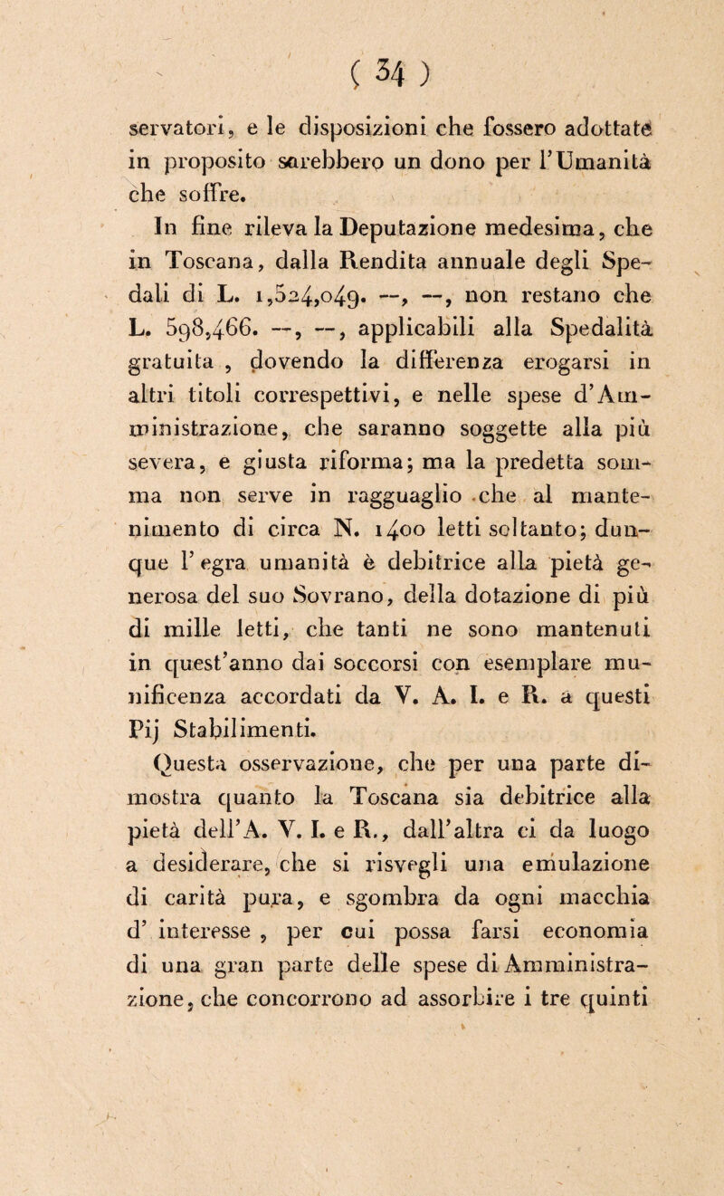 ■( ( 34 ) servatoci, e le disposizioni che fossero adottata in proposito sarebbero un dono per 1’Umanità che soffre. In fine rileva la Deputazione medesima, che in Toscana, dalla Rendita annuale degli Spe¬ dali di L. 1,524,049. —, —, non restano che L. 598,466. —, —, applicabili alla Spedalità gratuita , clovendo la differenza erogarsi in altri titoli correspettivi, e nelle spese d’Am¬ ministrazione, che saranno soggette alla più severa, e giusta riforma; ma la predetta som¬ ma non serve in ragguaglio -che al mante¬ nimento di circa N. i4oo letti soltanto; dun¬ que l’egra umanità è debitrice alla pietà ge¬ nerosa del suo Sovrano, della dotazione di più di mille letti, che tanti ne sono mantenuti in quest’anno dai soccorsi con esemplare mu¬ nificenza accordati da V. A. I. e R. a questi Pij Stabilimenti. Questa osservazione, che per una parte di¬ mostra quanto la Toscana sia debitrice alla pietà dell’A. Y. I. e R., dall’altra ci da luogo a desiderare, che si risvegli una emulazione di carità pura, e sgombra da ogni macchia d’ interesse , per cui possa farsi economia di una gran parte delle spese di Amministra¬ zione, che concorrono ad assorbire i tre quinti