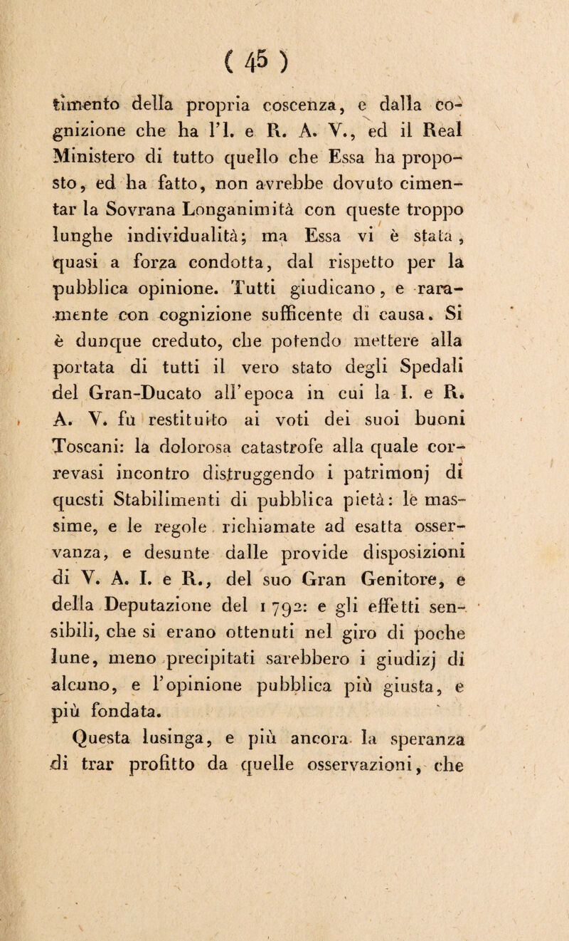 fnnento della propria coscenza, e dalla co-» gnizione che ha l’L e R. À. V., ed il Reai Ministero di tutto quello che Essa ha propo¬ sto, ed ha fatto, non avrebbe dovuto cimen¬ tar la Sovrana Longanimità con queste troppo lunghe individualità; ma Essa vi è stata , quasi a forza condotta, dal rispetto per la pubblica opinione. Tutti giudicano, e rara¬ mente con cognizione sufficente di causa. Si è dunque creduto, che potendo mettere alla portata di tutti il vero stato degli Spedali del Gran-Ducato alì’ epoca in cui la I. e Ré A. Y. fu restituito ai voti dei suoi buoni Toscani: la dolorosa catastrofe alia quale cor- revasi incontro distruggendo i patrimonj di questi Stabilimenti di pubblica pietà: le mas¬ sime, e le regole richiamate ad esatta osser- A^anza, e desunte dalle provide disposizioni di Y. A. I. e R., del suo Gran Genitore, e della Deputazione del i 792: e gli effetti sen¬ sibili, che si erano ottenuti nel giro eli poche lune, meno precipitati sarebbero i giudizj di alcuno, e Yopinione pubblica più giusta, e più fondata. Questa lusinga, e più ancora la speranza di trar profitto da c{uelle osservazioni, che
