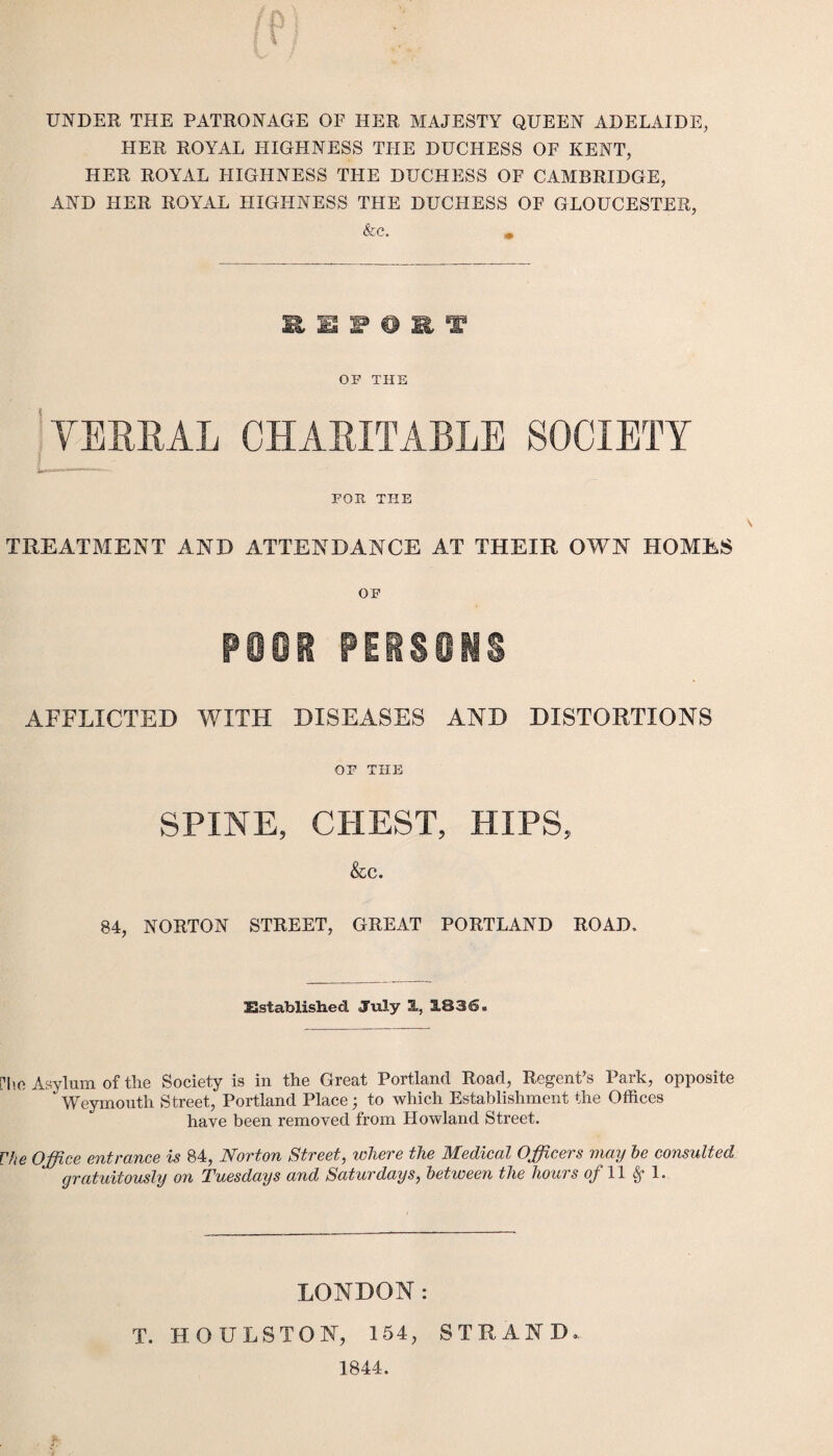 UNDER THE PATRONAGE OF HER MAJESTY QUEEN ADELAIDE, HER ROYAL HIGHNESS THE DUCHESS OF KENT, HER ROYAL HIGHNESS THE DUCHESS OF CAMBRIDGE, AND HER ROYAL HIGHNESS THE DUCHESS OF GLOUCESTER, &c. .* St, S3 P O R T OF THE VERBAL CHARITABLE SOCIETY FOR THE TREATMENT AND ATTENDANCE AT THEIR OWN HOMES OF poor persons AFFLICTED WITH DISEASES AND DISTORTIONS OF THE SPINE, CHEST, HIPS, &C. 84, NORTON STREET, GREAT PORTLAND ROAD. Established July 1, 1836. [To Asylum of the Society is in the Great Portland Road, Regent’s Park, opposite Weymouth Street, Portland Place; to which Establishment the Offices have been removed from Howland Street. Vhe Office entrance is 84, Norton Street, where the Medical Officers may he consulted gratuitously on Tuesdays and Saturdays, between the hours of 11 §• 1. LONDON: T. HOULSTON, 154, STRAND. 1844.