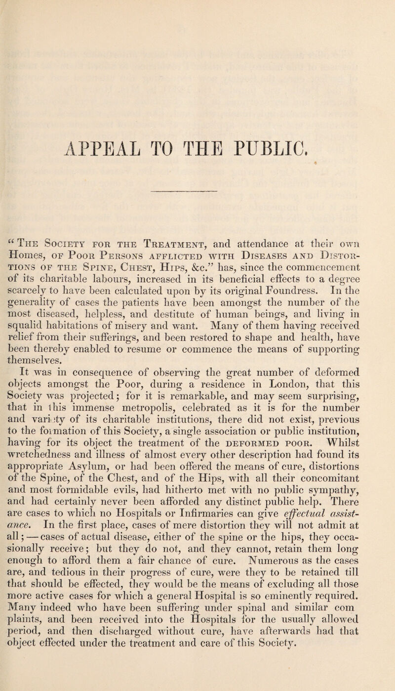 APPEAL TO THE PUBLIC. u The Society for the Treatment, and attendance at their own Homes, of Poor Persons afflicted with Diseases and Distor¬ tions of the Spine, Chest, Hips, &c.” has, since the commencement of its charitable labours, increased in its beneficial effects to a degree scarcely to have been calculated upon by its original Foundress. In the generality of cases the patients have been amongst the number of the most diseased, helpless, and destitute of human beings, and living in squalid habitations of misery and want. Many of them having received relief from their sufferings, and been restored to shape and health, have been thereby enabled to resume or commence the means of supporting themselves. It was in consequence of observing the great number of deformed objects amongst the Poor, during a residence in London, that this Society was projected; for it is remarkable, and may seem surprising, that in 1 his immense metropolis, celebrated as it is for the number and variety of its charitable institutions, there did not exist, previous to the formation of this Society, a single association or public institution, having for its object the treatment of the deformed poor. Whilst wretchedness and illness of almost every other description had found its appropriate Asylum, or had been offered the means of cure, distortions of the Spine, of the Chest, and of the Hips, with all their concomitant and most formidable evils, had hitherto met with no public sympathy, and had certainly never been afforded any distinct public help. There are cases to which no Hospitals or Infirmaries can give effectual assist¬ ance. In the first place, cases of mere distortion they will not admit at all; — cases of actual disease, either of the spine or the hips, they occa¬ sionally receive; but they do not, and they cannot, retain them long enough to afford them a fair chance of cure. Numerous as the cases are, and tedious in their progress of cure, were they to be retained till that should be effected, they would be the means of excluding all those more active cases for which a general Hospital is so eminently required. Many indeed who have been suffering under spinal and similar com plaints, and been received into the Hospitals for the usually allowed period, and then discharged without cure, have afterwards had that object effected under the treatment and care of this Society.