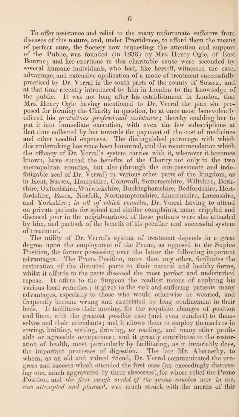 To offer assistance and relief to the many unfortunate sufferers from diseases of this nature, and, under Providence, to afford them the means of perfect cure, the Society now requesting the attention and support of the Public, was founded (in 1836) by Mrs. Henry Ogle, of East Bourne ; and her exertions in this charitable cause were seconded by several humane individuals, who had, like herself, witnessed the ease, advantage, and extensive application of a mode of treatment successfully practised by Dr. Verral in the south parts of the county of Sussex, and at that time recently introduced by him in London to the knowledge of the public. It Avas not long after his establishment in London, that Mrs. Henry Ogle having mentioned to Dr. Verral the plan she pro¬ posed for forming the Charity in question, he at once most benevolently offered his gratuitous professional assistance; thereby enabling her to put it into immediate execution, with even the feAv subscriptions at that time collected by her towards the payment of the cost of medicines and other needful expenses. The distinguished patronage with which this undertaking has since been honoured, and the recommendation which the efficacy of Dr. Verral’s system carries with it, wherever it becomes known, have spread the benefits of the Charity not only in the two metropolitan counties, but also (through the compassionate and inde¬ fatigable zeal of Dr. Verral) in various other parts of the kingdom, as in Kent, Sussex, Hampshire, Cornwall, Somersetshire, Wiltshire, Berk¬ shire, Oxfordshire, Warwickshire, Buckinghamshire, Bedfordshire, Hert¬ fordshire, Essex, Norfolk, Northamptonshire, Lincolnshire, Lancashire, and Yorkshire; in all of which counties, Dr. Verral having to attend on private patients for spinal and similar complaints, many crippled and diseased poor in the neighbourhood of those patients were also attended by him, and partook of the benefit of his peculiar and successful system of treatment. The utility of Dr. Verral’s system of treatment depends in a great degree upon the employment of the Prone, as opposed to the Supine Position, the former possessing over the latter the folloAving important advantages. The Prone Position, more than any other, facilitates the restoration of the distorted parts to their natural and healthy forms, whilst it affords to the parts diseased the most perfect and undisturbed repose. It offers to the Surgeon the readiest means of applying his various local remedies ; it gives to the sick and suffering patients many advantages, especially to those avIio Avould otherAvise be Avearied, and frequently become wrung and excoriated by long confinement in their beds. It facilitates their moving, for the requisite changes of position and linen, with the greatest possible ease (and even comfort) to them¬ selves and their attendants; and it alloAvs them to employ themselves in sewing, knitting, Ayritmg, drawing, or reading, and many other profit¬ able or agreeable occupations; and it greatly contributes to the restor¬ ation of health, most particularly by facilitating, as it invariably does, the important processes of digestion. The late Mr. Abernethy, to Avhom, as an old and valued friend, Dr. Verral communicated the pro¬ gress and success which attended the first case (an exceedingly distress¬ ing one, much aggravated by three abscesses), for Avhose relief the Prone Position, and the first rough model of the prone couches now in use, was attempted and planned, Avas much struck with the merits of this