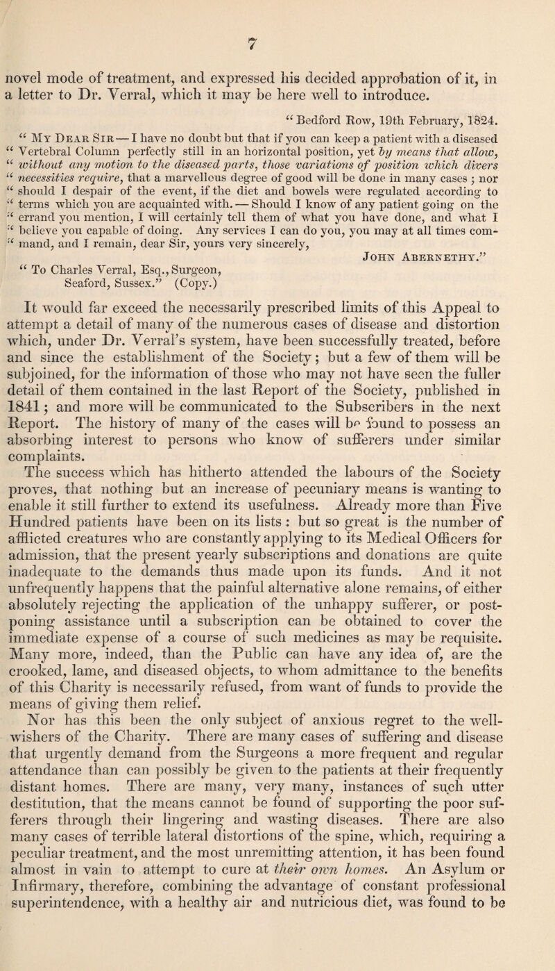 novel mode of treatment, and expressed his decided approbation of it, in a letter to Dr. Yerral, which it may be here well to introduce. “Bedford Bow, 19th February, 1824. “ My Dear Sir — I have no doubt but that if you can keep a patient with a diseased “ Vertebral Column perfectly still in an horizontal position, yet by means that allow, “ without any motion to the diseased parts, those variations of position which divers u necessities require, that a marvellous degree of good will be done in many cases ; nor u should I despair of the event, if the diet and bowels were regulated according to “ terms which you are acquainted with. — Should I know of any patient going on the “ errand you mention, I will certainly tell them of what you have done, and what I “ believe you capable of doing. Any services I can do you, you may at all times com- “ mand, and I remain, dear Sir, yours very sincerely, John Abernetiiy.” “ To Charles Verral, Esq., Surgeon, Seaford, Sussex.” (Copy.) It would far exceed the necessarily prescribed limits of this Appeal to attempt a detail of many of the numerous cases of disease and distortion which, under Dr. YerraFs system, have been successfully treated, before and since the establishment of the Society; but a few of them will be subjoined, for the information of those who may not have seen the fuller detail of them contained in the last Report of the Society, published in 1841; and more will be communicated to the Subscribers in the next Report. The history of many of the cases will b^ found to possess an absorbing interest to persons who know of sufferers under similar complaints. The success which has hitherto attended the labours of the Society proves, that nothing but an increase of pecuniary means is wanting to enable it still further to extend its usefulness. Already more than Five Hundred patients have been on its lists : but so great is the number of afflicted creatures who are constantly applying to its Medical Officers for admission, that the present yearly subscriptions and donations are quite inadequate to the demands thus made upon its funds. And it not unfrequently happens that the painful alternative alone remains, of either absolutely rejecting the application of the unhappy sufferer, or post¬ poning assistance until a subscription can be obtained to cover the immediate expense of a course of such medicines as may be requisite. Many more, indeed, than the Public can have any idea of, are the crooked, lame, and diseased objects, to whom admittance to the benefits of this Charity is necessarily refused, from want of funds to provide the means of giving them relief. Nor has this been the only subject of anxious regret to the well- wishers of the Charity. There are many cases of suffering and disease that urgently demand from the Surgeons a more frequent and regular attendance than can possibly be given to the patients at their frequently distant homes. There are many, very many, instances of such utter destitution, that the means cannot be found of supporting the poor suf¬ ferers through their lingering and wasting diseases. There are also many cases of terrible lateral distortions of the spine, which, requiring a peculiar treatment, and the most unremitting attention, it has been found almost in vain to attempt to cure at their own homes. An Asylum or Infirmary, therefore, combining the advantage of constant professional superintendence, with a healthy air and nutricious diet, was found to be